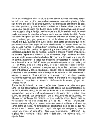 están las cosas; y lo que es yo, le puedo contar buenas judiadas; porque
he visto, con mis propios ojos, un bando con escudo arriba y todo, y había
sido hecho por tres de los que pueden, y abajo estaba el nombre de cada
uno bien grabado, y uno de esos nombres era Ferrer, visto por mí, con
estos ojos: bueno, pues ese bando decía justo lo que convenía a mi caso;
y un abogado al que le dije que entonces me hiciera rendir justicia, como
era la intención de aquellos señores, entre los que estaba también Ferrer,
ese señor abogado, que me había enseñado el bando él mismo, que es lo
más gracioso, ¡ja!, ¡ja!, parecía como si le dijese un disparate. Estoy
seguro de que, cuando ese buen vejete oiga estas cosas; porque él no
puede saberlas todas, especialmente las de fuera; no querrá que el mundo
siga de esa manera, y pondrá buen remedio a todo. Y además, también a
ellos, si hacen los bandos, les gustará que se obedezcan: porque es un
desprecio, un pitafio con su nombre, tomarlo a chanza. Y si los prepotentes
no quieren agachar la cabeza, y se encabritan, aquí estamos nosotros
para ayudarle, como se ha hecho hoy. No digo que tenga él que ir por ahí,
en coche, atrapando a todos los bribones, prepotentes y tiranos: sí, sí,
haría falta el arca de Noé. Él tiene que mandar a quien corresponda, y no
sólo en Milán, sino en todas partes, que se hagan las cosas conforme
dicen los bandos; y formar un buen proceso a todos los que han cometido
esas bribonadas; y donde dice prisión, prisión; donde dice galeras, galeras;
y decirles a los podestás que lo cumplan de verdad; si no, mandarlos a
paseo, y poner a otros mejores; y además, como yo digo, también
estaremos nosotros para echar una mano. Y ordenar a los abogados que
escuchen a los pobres y hablen en defensa de la razón. ¿Digo bien,
señores míos?
 Renzo había hablado tan de corazón, que, desde el exordio, una gran
parte de los congregados, interrumpiendo todas sus conversaciones, se
habían vuelto hacia él; y en cierto momento, todos se habían convertido en
sus oyentes. Un rumor confuso de aplausos, de «muy bien, sí señor, tiene
razón, es verdad, por desgracia», fue la respuesta de su auditorio. No
faltaron, sin embargo, los críticos. —Sí, sí —decía uno—, hacer caso de
montañeses: todos son abogados—; y se iba. —Ahora —murmuraba
otro— cualquier pelagatos querrá meter vela en este entierro; y a fuerza de
echar carne al fuego, no tendremos el pan barato; que es por lo que nos
hemos movido. —Pero Renzo no oyó más que los cumplidos; unos le
cogían una mano, otros la otra. —Nos veremos mañana. —¿Dónde? —En
la plaza de la catedral. —Está bien. —Está bien. —Y algo se hará. —Y
algo se hará.
 