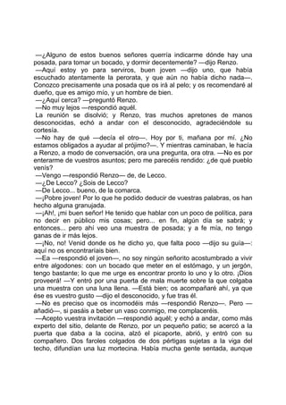 —¿Alguno de estos buenos señores querría indicarme dónde hay una
posada, para tomar un bocado, y dormir decentemente? —dijo Renzo.
 —Aquí estoy yo para serviros, buen joven —dijo uno, que había
escuchado atentamente la perorata, y que aún no había dicho nada—.
Conozco precisamente una posada que os irá al pelo; y os recomendaré al
dueño, que es amigo mío, y un hombre de bien.
 —¿Aquí cerca? —preguntó Renzo.
 —No muy lejos —respondió aquél.
 La reunión se disolvió; y Renzo, tras muchos apretones de manos
desconocidas, echó a andar con el desconocido, agradeciéndole su
cortesía.
 —No hay de qué —decía el otro—. Hoy por ti, mañana por mí. ¿No
estamos obligados a ayudar al prójimo?—. Y mientras caminaban, le hacía
a Renzo, a modo de conversación, ora una pregunta, ora otra. —No es por
enterarme de vuestros asuntos; pero me parecéis rendido: ¿de qué pueblo
venís?
 —Vengo —respondió Renzo— de, de Lecco.
 —¿De Lecco? ¿Sois de Lecco?
 —De Lecco... bueno, de la comarca.
 —¡Pobre joven! Por lo que he podido deducir de vuestras palabras, os han
hecho alguna granujada.
 —¡Ah!, ¡mi buen señor! He tenido que hablar con un poco de política, para
no decir en público mis cosas; pero... en fin, algún día se sabrá; y
entonces... pero ahí veo una muestra de posada; y a fe mía, no tengo
ganas de ir más lejos.
 —¡No, no! Venid donde os he dicho yo, que falta poco —dijo su guía—:
aquí no os encontraríais bien.
 —Ea —respondió el joven—, no soy ningún señorito acostumbrado a vivir
entre algodones: con un bocado que meter en el estómago, y un jergón,
tengo bastante; lo que me urge es encontrar pronto lo uno y lo otro. ¡Dios
proveerá! —Y entró por una puerta de mala muerte sobre la que colgaba
una muestra con una luna llena. —Está bien; os acompañaré ahí, ya que
ése es vuestro gusto —dijo el desconocido, y fue tras él.
 —No es preciso que os incomodéis más —respondió Renzo—. Pero —
añadió—, si pasáis a beber un vaso conmigo, me complaceréis.
 —Acepto vuestra invitación —respondió aquél; y echó a andar, como más
experto del sitio, delante de Renzo, por un pequeño patio; se acercó a la
puerta que daba a la cocina, alzó el picaporte, abrió, y entró con su
compañero. Dos faroles colgados de dos pértigas sujetas a la viga del
techo, difundían una luz mortecina. Había mucha gente sentada, aunque
 