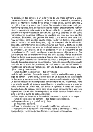 no ociosa, en dos bancos, a un lado y otro de una mesa estrecha y larga,
que ocupaba casi toda una parte de la estancia: a intervalos, manteles y
platos; a intervalos, cartas boca arriba y boca abajo, dados echados y
recogidos; frascos y vasos por doquier. Se veían también correr berlingas,
reales y parpallas, que, si hubieran podido hablar, probablemente habrían
dicho: «estábamos esta mañana en la escudilla de un panadero, y en los
bolsillos de algún espectador del tumulto, que muy ocupado en ver cómo
marchaban los negocios públicos, se olvidaba de velar por sus asuntos
privados». El alboroto era grande. Un mozo corría de un lado para otro,
muy ajetreado, para atender aquella mesa, y a la vez, tablero: el posadero
estaba sentado en una banqueta, bajo la campana de la chimenea,
ocupado, aparentemente, con ciertas figuras que hacía y deshacía en las
cenizas, con las tenazas; mas en realidad atento a todo cuanto ocurría a
su alrededor. Se levantó, al oír el picaporte, y fue al encuentro de los
recién llegados. En cuanto vio al guía, «¡Maldito seas!», dijo para sí, «¿Por
qué siempre has de metérteme entre los pies, cuando menos quisiera?»
Echando luego una rápida ojeada a Renzo, dijo, también para sí: «No te
conozco; pero viniendo con semejante cazador, o eres perro, o eres liebre:
cuando digas dos palabras, te conoceré.» Pero, de estas reflexiones nada
traslucía en la cara del posadero, la cual estaba tan inmóvil como un
retrato: una cara rellena y reluciente, con una barbita espesa, rojiza, y dos
ojillos claros y penetrantes.
 —¿Qué mandan los señores? —dijo en voz alta.
 —Ante todo, un buen frasco de vino sin bautizar —dijo Renzo—, y luego
algo de comer. —Dicho esto, se dejó caer en un banco, hacia la cabecera
de la mesa, y lanzó un —¡Ah!— sonoro, como queriendo decir: viene bien
un banco después de haber pasado tanto tiempo de pie, y ajetreado. Pero
a su mente acudió al instante aquel banco, y aquella mesa a la que se
había sentado la última vez, con Lucía y Agnese: y lanzó un suspiro.
Sacudió luego la cabeza, como para alejar aquel pensamiento: y vio venir
al posadero con el vino. Su compañero se había sentado frente a Renzo.
Este le sirvió al punto de beber, diciendo:
 —Para mojar los labios.— Y llenando el otro vaso, lo apuró de un trago.
 —¿Qué me vais a dar de comer? —dijo después al posadero.
 —Tengo estofado, ¿os gusta? —dijo éste.
 —Sí, muy bien; estofado.
 —Ahora os atienden —le dijo el posadero a Renzo; y al mozo:
 —Atended a este forastero —y se dirigió hacia la chimenea—. Pero... —
agregó luego, volviendo junto a Renzo—, pero pan no tengo hoy.
 