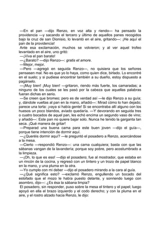 —En el pan —dijo Renzo, en voz alta y riendo— ha pensado la
providencia —y sacando el tercero y último de aquellos panes recogidos
bajo la cruz de san Dionisio, lo levantó en el aire, gritando—: ¡He aquí el
pan de la providencia!
 Ante esa exclamación, muchos se volvieron; y al ver aquel trofeo
levantado en el aire, uno gritó:
 —¡Viva el pan barato!
 —¿Barato? —dijo Renzo—: gratis et amore.
 —Mejor, mejor.
 —Pero —agregó en seguida Renzo—, no quisiera que los señores
pensasen mal. No es que yo lo haya, como quien dice, birlado. Lo encontré
en el suelo; y si pudiese encontrar también a su dueño, estoy dispuesto a
pagárselo.
 —¡Muy bien! ¡Muy bien! —gritaron, riendo más fuerte, los camaradas; a
ninguno de los cuales se les pasó por la cabeza que aquellas palabras
fueran dichas en serio.
 —Se creen que bromeo; pero es de verdad así —le dijo Renzo a su guía;
y, dándole vueltas al pan en la mano, añadió—: Mirad cómo lo han dejado;
parece una torta: ¡vaya si había gente! Si se encontraba allí alguno con los
huesos un poco blandos, aviado quedaría. —Y devorando en seguida tres
o cuatro bocados de aquel pan, les echó encima un segundo vaso de vino;
y añadió—: Este pan no quiere bajar solo. Nunca he tenido la garganta tan
seca. ¡Qué manera de gritar!
 —Preparad una buena cama para este buen joven —dijo el guía—,
porque tiene intención de dormir aquí.
 —¿Queréis dormir aquí? —le preguntó el posadero a Renzo, acercándose
a la mesa.
 —Cierto —respondió Renzo—: una cama cualquiera; basta con que las
sábanas vangan de la lavandería; porque soy pobre, pero acostumbrado a
la limpieza.
 —¡Oh, lo que es eso! —dijo el posadero; fue al mostrador, que estaba en
un rincón de la cocina, y regresó con un tintero y un trozo de papel blanco
en la mano, y una pluma en la otra.
 —Yo cumplo con mi deber —dijo el posadero mirando a la cara al guía.
 —¿Qué significa esto? —exclamó Renzo, engullendo un bocado del
estofado que el mozo le había puesto delante, y sonriendo luego con
asombro, dijo—: ¿Es ésa la sábana limpia?
 El posadero, sin responder, puso sobre la mesa el tintero y el papel; luego
apoyó en ella el brazo izquierdo y el codo derecho; y con la pluma en el
aire, y el rostro alzado hacia Renzo, le dijo:
 