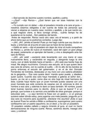 —Sed servido de decirme vuestro nombre, apellido y patria.
 —¿Qué? —dijo Renzo—. ¿Qué tienen que ver esas historias con la
cama?
 —Yo cumplo con mi deber —dijo el posadero mirando a la cara al guía—:
nosotros estamos obligados a dar cuenta de todas las personas que
vienen a alojarse en nuestra casa: nombre y apellido, y de qué nación es,
a qué negocio viene, si lleva consigo armas... cuánto tiempo ha de
quedarse en la ciudad... Son palabras del bando.
 Antes de responder, Renzo vació otro vaso: era el tercero; y a partir de
ahora temo que ya no podremos contarlos. Luego dijo:
 —¡Ah!, ¡Ah!, ¡tenéis el bando! Pues yo me hago cuenta que soy doctor en
leyes; y entonces sé al punto el caso que se hace de los bandos.
 —Hablo en serio —dijo el posadero sin dejar de mirar al mudo compañero
de Renzo; y, yendo de nuevo al mostrador, sacó del cajón un gran pliego
de papel, justamente un ejemplar del bando; y vino a desplegarlo ante los
ojos de Renzo.
 —¡Ah!, ¡ahí está! —exclamó éste levantando con una mano el vaso
nuevamente lleno, y vaciándolo en seguida, y alargando luego la otra
mano, con el dedo tendido hacia el bando—: ¡Ahí está esa bonita hoja de
misal. Me alegro muchísimo. Conozco ese escudo; sé lo que quiere decir
esa cara de arriano, con la cuerda al cuello. —En lo alto de los bandos se
ponía entonces el escudo del gobernador; y en el de don Gonzalo
Fernández de Córdoba, destacaba un rey moro con una cadena alrededor
de la garganta—. Esa cara quiere decir: manda quien puede, y obedece
quien quiere. Cuando esa cara haya mandado a galeras al señor don...
bueno, yo me sé a quién; como dice en otra hoja de misal hermana de
ésta; cuando haya hecho que un joven honrado pueda casarse con una
joven honrada que está contenta de casarse con él, entonces le diré mi
nombre a esa cara; y además le daré un beso también. Mi nombre, puedo
tener buenas razones para no decirlo. ¡Ésta sí que es buena! Y si un
granuja, que tuviese a su servicio una pandilla de otros granujas: porque si
estuviese solo... —y aquí terminó la frase con un gesto—; si un granuja
quisiera saber dónde estoy, para jugarme una mala pasada, pregunto yo si
esa cara se movería para ayudarme. ¡Declarar mis asuntos! ¡Ésta sí que
es buena! Pues he venido a Milán a confesarme, supongamos; pero quiero
confesarme con un padre capuchino, es un decir, y no con un posadero.
 El posadero estaba callado y seguía mirando al guía, el cual no hacía
demostraciones de ninguna suerte. Renzo, sentimos decirlo, trasegó otro
vaso, y continuó:
 