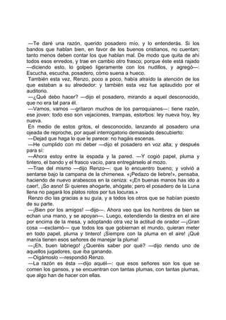 —Te daré una razón, querido posadero mío, y lo entenderás. Si los
bandos que hablan bien, en favor de los buenos cristianos, no cuentan;
tanto menos deben contar los que hablan mal. De modo que quita de ahí
todos esos enredos, y trae en cambio otro frasco; porque éste está rajado
—diciendo esto, lo golpeó ligeramente con los nudillos, y agregó—:
Escucha, escucha, posadero, cómo suena a hueco.
 También esta vez, Renzo, poco a poco, había atraído la atención de los
que estaban a su alrededor: y también esta vez fue aplaudido por el
auditorio.
 —¿Qué debo hacer? —dijo el posadero, mirando a aquel desconocido,
que no era tal para él.
 —Vamos, vamos —gritaron muchos de los parroquianos—: tiene razón,
ese joven: todo eso son vejaciones, trampas, estorbos: ley nueva hoy, ley
nueva.
 En medio de estos gritos, el desconocido, lanzando al posadero una
ojeada de reproche, por aquel interrogatorio demasiado descubierto:
 —Dejad que haga lo que le parece: no hagáis escenas.
 —He cumplido con mi deber —dijo el posadero en voz alta; y después
para sí:
 —Ahora estoy entre la espada y la pared. —Y cogió papel, pluma y
tintero, el bando y el frasco vacío, para entregárselo al mozo.
 —Trae del mismo —dijo Renzo—: que lo encuentro bueno; y volvió a
sentarse bajo la campana de la chimenea. «¡Pedazo de liebre!», pensaba,
haciendo de nuevo arabescos en la ceniza: «¡En buenas manos has ido a
caer!, ¡So asno! Si quieres ahogarte, ahógate; pero el posadero de la Luna
llena no pagará los platos rotos por tus locuras.»
 Renzo dio las gracias a su guía, y a todos los otros que se habían puesto
de su parte.
 —¡Bien por los amigos! —dijo—. Ahora veo que los hombres de bien se
echan una mano, y se apoyan—. Luego, extendiendo la diestra en el aire
por encima de la mesa, y adoptando otra vez la actitud de orador —¡Gran
cosa —exclamó— que todos los que gobiernan el mundo, quieran meter
en todo papel, pluma y tintero! ¡Siempre con la pluma en el aire! ¡Qué
manía tienen esos señores de manejar la pluma!
 —¡Eh, buen labriego! ¿Queréis saber por qué? —dijo riendo uno de
aquellos jugadores, que iba ganando.
 —Oigámoslo —respondió Renzo.
 —La razón es ésta —dijo aquél—: que esos señores son los que se
comen los gansos, y se encuentran con tantas plumas, con tantas plumas,
que algo han de hacer con ellas.
 
