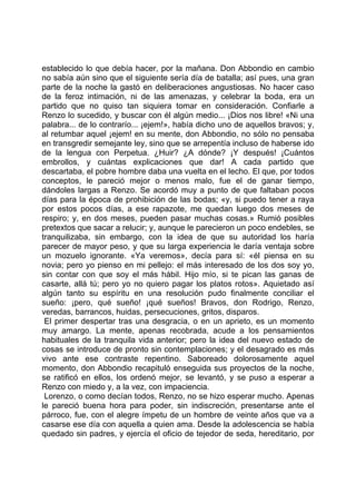 establecido lo que debía hacer, por la mañana. Don Abbondio en cambio
no sabía aún sino que el siguiente sería día de batalla; así pues, una gran
parte de la noche la gastó en deliberaciones angustiosas. No hacer caso
de la feroz intimación, ni de las amenazas, y celebrar la boda, era un
partido que no quiso tan siquiera tomar en consideración. Confiarle a
Renzo lo sucedido, y buscar con él algún medio... ¡Dios nos libre! «Ni una
palabra... de lo contrarío... ¡ejem!», había dicho uno de aquellos bravos; y,
al retumbar aquel ¡ejem! en su mente, don Abbondio, no sólo no pensaba
en transgredir semejante ley, sino que se arrepentía incluso de haberse ido
de la lengua con Perpetua. ¿Huir? ¿A dónde? ¡Y después! ¡Cuántos
embrollos, y cuántas explicaciones que dar! A cada partido que
descartaba, el pobre hombre daba una vuelta en el lecho. El que, por todos
conceptos, le pareció mejor o menos malo, fue el de ganar tiempo,
dándoles largas a Renzo. Se acordó muy a punto de que faltaban pocos
días para la época de prohibición de las bodas; «y, si puedo tener a raya
por estos pocos días, a ese rapazote, me quedan luego dos meses de
respiro; y, en dos meses, pueden pasar muchas cosas.» Rumió posibles
pretextos que sacar a relucir; y, aunque le parecieron un poco endebles, se
tranquilizaba, sin embargo, con la idea de que su autoridad los haría
parecer de mayor peso, y que su larga experiencia le daría ventaja sobre
un mozuelo ignorante. «Ya veremos», decía para sí: «él piensa en su
novia; pero yo pienso en mi pellejo: el más interesado de los dos soy yo,
sin contar con que soy el más hábil. Hijo mío, si te pican las ganas de
casarte, allá tú; pero yo no quiero pagar los platos rotos». Aquietado así
algún tanto su espíritu en una resolución pudo finalmente conciliar el
sueño: ¡pero, qué sueño! ¡qué sueños! Bravos, don Rodrigo, Renzo,
veredas, barrancos, huidas, persecuciones, gritos, disparos.
 El primer despertar tras una desgracia, o en un aprieto, es un momento
muy amargo. La mente, apenas recobrada, acude a los pensamientos
habituales de la tranquila vida anterior; pero la idea del nuevo estado de
cosas se introduce de pronto sin contemplaciones; y el desagrado es más
vivo ante ese contraste repentino. Saboreado dolorosamente aquel
momento, don Abbondio recapituló enseguida sus proyectos de la noche,
se ratificó en ellos, los ordenó mejor, se levantó, y se puso a esperar a
Renzo con miedo y, a la vez, con impaciencia.
 Lorenzo, o como decían todos, Renzo, no se hizo esperar mucho. Apenas
le pareció buena hora para poder, sin indiscreción, presentarse ante el
párroco, fue, con el alegre ímpetu de un hombre de veinte años que va a
casarse ese día con aquella a quien ama. Desde la adolescencia se había
quedado sin padres, y ejercía el oficio de tejedor de seda, hereditario, por
 
