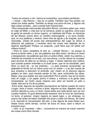 Todos se echaron a reír, menos el compañero, que estaba perdiendo.
 —¡Vaya! —dijo Renzo—: ése es un poeta. También aquí hay poetas: ya;
nacen por todas partes. También yo tengo una pizca de eso, y alguna vez
digo cosas curiosas... pero cuando todo marcha bien.
 Para comprender esta sandez del pobre Renzo, conviene saber que, entre
el vulgo de Milán, y más aún en la comarca, poeta no significa, como para
la gente de estudio un divino ingenio, un habitante del Pindo, un discípulo
de las Musas; quiere decir un cerebro extravagante, y un poco tocado,
que, en sus palabras y hechos, tiene más de agudo y de singular, que de
razonable. ¡Hasta tal punto ese estropeaoficios del vulgo se atreve a
deformar las palabras, y hacerles decir las cosas más alejadas de su
legítimo significado! Porque, yo pregunto: ¿qué tiene que ver poeta con
cabeza hueca?
 —Pero la razón verdadera la diré yo —añadió Renzo—: es porque la
pluma la tienen ellos: y así, las palabras que ellos dicen, las lleva el viento
y desaparecen; las palabras que dice un pobre infeliz, están muy atentos, y
volando las ensartan en el aire, con esa pluma, y te las clavan en el papel,
para servirse de ellas en su tiempo y lugar. Y tienen además otra malicia;
que cuando quieren embrollar a un buen joven, que no ha estudiado, pero
tiene un poco de... yo me entiendo... —y para hacerse comprender, se
golpeaba la frente con el índice como con un ariete—; y se dan cuenta de
que empieza a descubrir el embrollo, paf, meten en el discurso alguna
palabra en latín, para hacerle perder el hilo, para confundirle las ideas.
Basta; ¡hay que acabar con esa costumbre! Por lo pronto, hoy se ha hecho
todo en vulgar, y sin papel, pluma ni tintero; y mañana, si la gente sabe
comportarse, se harán cosas mejores aún: pero sin tocarle un pelo a
nadie; todo por la vía de la justicia.
 Entre tanto, algunos de aquellos parroquianos se habían puesto de nuevo
a jugar, otros a comer, muchos a gritar; algunos se iban, llegaban otros; el
ventero atendía a unos y a otros: cosas todas que nada tienen que ver con
nuestra historia. El guía desconocido tampoco veía la hora de marcharse;
no tenía, al parecer, ningún negocio en aquel lugar; y, sin embargo, no
quería irse antes de haber charlado otro poco a solas con Renzo. Se volvió
a él, reanudó la conversación del pan; y tras alguna de esas frases que,
desde hacía cierto tiempo, corrían de boca en boca, sacó a relucir un
proyecto suyo.
 —¡Ah!, si yo mandase —dijo—, encontraría la manera de hacer marchar
las cosas como Dios manda.
 