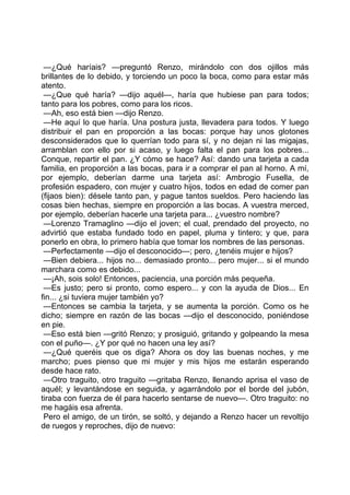 —¿Qué haríais? —preguntó Renzo, mirándolo con dos ojillos más
brillantes de lo debido, y torciendo un poco la boca, como para estar más
atento.
 —¿Que qué haría? —dijo aquél—, haría que hubiese pan para todos;
tanto para los pobres, como para los ricos.
 —Ah, eso está bien —dijo Renzo.
 —He aquí lo que haría. Una postura justa, llevadera para todos. Y luego
distribuir el pan en proporción a las bocas: porque hay unos glotones
desconsiderados que lo querrían todo para sí, y no dejan ni las migajas,
arramblan con ello por si acaso, y luego falta el pan para los pobres...
Conque, repartir el pan. ¿Y cómo se hace? Así: dando una tarjeta a cada
familia, en proporción a las bocas, para ir a comprar el pan al horno. A mí,
por ejemplo, deberían darme una tarjeta así: Ambrogio Fusella, de
profesión espadero, con mujer y cuatro hijos, todos en edad de comer pan
(fijaos bien): désele tanto pan, y pague tantos sueldos. Pero haciendo las
cosas bien hechas, siempre en proporción a las bocas. A vuestra merced,
por ejemplo, deberían hacerle una tarjeta para... ¿vuestro nombre?
 —Lorenzo Tramaglino —dijo el joven; el cual, prendado del proyecto, no
advirtió que estaba fundado todo en papel, pluma y tintero; y que, para
ponerlo en obra, lo primero había que tomar los nombres de las personas.
 —Perfectamente —dijo el desconocido—; pero, ¿tenéis mujer e hijos?
 —Bien debiera... hijos no... demasiado pronto... pero mujer... si el mundo
marchara como es debido...
 —¡Ah, sois solo! Entonces, paciencia, una porción más pequeña.
 —Es justo; pero si pronto, como espero... y con la ayuda de Dios... En
fin... ¿si tuviera mujer también yo?
 —Entonces se cambia la tarjeta, y se aumenta la porción. Como os he
dicho; siempre en razón de las bocas —dijo el desconocido, poniéndose
en pie.
 —Eso está bien —gritó Renzo; y prosiguió, gritando y golpeando la mesa
con el puño—. ¿Y por qué no hacen una ley así?
 —¿Qué queréis que os diga? Ahora os doy las buenas noches, y me
marcho; pues pienso que mi mujer y mis hijos me estarán esperando
desde hace rato.
 —Otro traguito, otro traguito —gritaba Renzo, llenando aprisa el vaso de
aquél; y levantándose en seguida, y agarrándolo por el borde del jubón,
tiraba con fuerza de él para hacerlo sentarse de nuevo—. Otro traguito: no
me hagáis esa afrenta.
 Pero el amigo, de un tirón, se soltó, y dejando a Renzo hacer un revoltijo
de ruegos y reproches, dijo de nuevo:
 