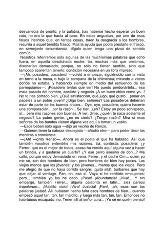 desvanecía de pronto; y la palabra, tras haberse hecho esperar un buen
rato, no era la que hacía al caso. En estas angustias, por uno de esos
falsos instintos que, en tantas cosas, traen la desgracia a los hombres,
recurría a aquel bendito frasco. Mas la ayuda que podía prestarle el frasco,
en semejante circunstancia, dígalo quien tenga una pizca de sentido
común.
 Nosotros referiremos sólo algunas de las muchísimas palabras que echó
fuera, en aquella desdichada noche: las muchas más que omitimos,
disonarían demasiado; porque, no sólo no tienen sentido, sino que
tampoco aparentan tenerlo: condición necesaria en un libro impreso.
 —¡Ah, posadero, posadero! —volvió a empezar, siguiéndolo con la vista
en torno a la mesa, o bajo la campana de la chimenea; mirando a veces
donde no estaba, y hablando siempre en medio del estruendo de los
parroquianos—: ¡Posadero tenías que ser! No puedo perdonártela... esa
mala pasada del nombre, apellido y negocio. ¡A un buen chico como yo...!
No te has portado bien. ¿Qué satisfacción, qué jugo, qué gusto... poner en
papeles a un pobre joven? ¿Digo bien, señores? Los posaderos deberían
estar de parte de los buenos chicos... Oye, oye, posadero; quiero hacerte
una comparación... por la razón... Se ríen, ¿eh? Estoy un poco achispado,
sí... pero mis razones son buenas. A ver, dime, ¿quién te saca adelante el
negocio? La pobre gente, ¿no es cierto? ¿Tengo razón? Mira si esos
señores de los bandos vienen alguna vez aquí a tomar un vasito.
 —Esos beben sólo agua —dijo un vecino de Renzo.
 —Quieren tener la cabeza despejada —añadió otro— para poder decir las
mentiras a conciencia.
 —¡Ah! —gritó Renzo—. Ahora es el poeta el que ha hablado. Así que
también vosotros entendéis mis razones. Ea, contesta, posadero: ¿y
Ferrer, que es el mejor de todos, acaso ha venido aquí alguna vez a hacer
un brindis, y a gastarse un cuarto? ¿Y ese perro asesino de don...? Me
callo, porque estoy demasiado en vena. Ferrer, y el padre Crrr... quien yo
me sé, son dos hombres de bien; pero hombres de bien hay pocos. Los
viejos menos que los jóvenes; y los jóvenes... menos que los viejos. Pero
me alegro de que no haya corrido sangre: ¡quita allá!, barbaries que hay
que dejar al verdugo. Pan, oh, eso sí. Vaya si he recibido empujones;
pero... también yo los he dado. ¡Paso! ¡Abundancia! ¡Viva!... Y sin
embargo, también Ferrer... alguna palabrita en latín... sies baraos
trapolorum... ¡Maldito vicio! ¡Viva! Justicia! ¡Pan!, ¡ah, esas son las
palabras justas!. Allí hubieran hecho falta esos hombres de bien... cuando
empezó aquel tan, tan, tan maldito, y luego más tan, tan, tan. Entonces no
habríamos escapado, no. Tener allí al señor cura... ¡Yo sé en quién pienso!
 