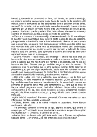banco; y, tomando en una mano un farol, con la otra, en parte lo condujo,
en parte lo arrastró, como mejor pudo, hacia la puerta de la escalera. Allí
Renzo, ante el estruendo de las despedidas que le gritaban desde atrás,
se volvió de repente; y si su sostenedor no se hubiera dado buena prisa en
agarrarlo por un brazo, la vuelta habría sido una voltereta; se volvió, pues,
y con el otro brazo que le quedaba libre, trinchaba el aire con las manos y
escribía en él ciertos saludos, a guisa de nudo de Salomón.
 —Vamos a la cama, a la cama —dijo el ventero tirando de él; lo metió por
la puerta; y con más trabajo aún, lo llevó hasta lo alto de aquella escalera,
y luego hasta la habitación que le había destinado. Renzo, al ver la cama
que lo esperaba, se alegró; miró tiernamente al ventero, con dos ojillos que
ora relucían más que nunca, ora se eclipsaban, como dos luciérnagas;
trató de mantenerse en equilibrio sobre las piernas; y extendió la mano
hacia la cara del ventero, para apretarle el carrillo, en señal de amistad y
agradecimiento; mas no lo consiguió.
 —¡Bravo, ventero! —logró decir, sin embargo—: ahora veo que eres un
hombre de bien: ésta es una buena obra, darle una cama a un buen chico;
pero la jugada que me has hecho del nombre y el apellido, eso no era de
hombre de bien. Suerte que yo también tengo lo mío de astuto... El
posadero, que no pensaba que el otro pudiese razonar tanto todavía; el
posadero que, por su larga experiencia, sabía que los hombres en ese
estado, son más propensos que de costumbre a cambiar de parecer, quiso
aprovechar aquel lúcido intervalo, para hacer otro intento.
 —Hijo mío —dijo, con voz y ademán muy amables—: no lo hice por
molestaros, ni para meterme en vuestros asuntos. ¿Qué queréis? Es la
ley: también nosotros tenemos que obedecerla; de lo contrario, somos los
primeros en pagar la pena. Más vale contentarlos, y... ¿De qué se trata, al
fin y al cabo? ¡Vaya una cosa!; decir dos palabras. No por ellos, sino por
complacerme a mí: ea, aquí entre nosotros, a solas, arreglemos nuestro
negocio; decidme vuestro nombre, y... y luego id a la cama con el corazón
tranquilo.
 —¡Ah, bribón! —exclamó Renzo—, ¡tunante! ¡Otra vez me sales con esa
infamia del hombre, apellido y negocio!
 —Cállate, bufón; vete a la cama —decía el posadero. Pero Renzo
continuaba más alto:
 —Ya entiendo: también tú eres de la liga. Espera, espera, que ahora te
arreglo yo. —Y volviendo la cabeza hacia la escalera, empezaba a gritar
más fuerte aún—: ¡Amigos!, el ventero es de la...
 —Lo he dicho en broma —le gritó éste en la cara a Renzo, empujándolo
hacia la cama—, en broma, ¿no has entendido que era en broma?
 