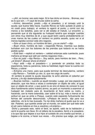 —¡Ah!, en broma: eso está mejor. Si lo has dicho en broma... Bromas, eso
es lo que son. —Y cayó de bruces sobre la cama.
 —Animo; desvestíos; presto —dijo el posadero, y al consejo unió la
ayuda; que buena falta hacía. Cuando Renzo se hubo quitado el jubón (y
no costó poco trabajo), el ventero lo agarró al punto, y corrió con las
manos a los bolsillos, para ver si allí estaba el matute. Lo encontró: y,
pensando que al día siguiente su huésped tendría que arreglar cuentas
con otros muy distintos de él, y que aquel botín caería probablemente en
unas manos de las cuales un ventero no podría sacarlo, quiso ver si al
menos lograba concluir este otro negocio.
 —Sois un buen chico, un hombre de bien, ¿no es cierto? —dijo.
 —Buen chico, hombre de bien —respondió Renzo, mientras sus dedos
luchaban aún con los botones de las prendas que todavía no se había
podido quitar.
 —Está bien —replicó el ventero—: saldad entonces esta cuentecita, pues
mañana yo tengo que salir por ciertos negocios míos...
 —Eso es justo —dijo Renzo—. Soy astuto, pero hombre de bien... Pero,
¿el dinero? ¡Buscar ahora el dinero!
 —Aquí está —dijo el posadero—: y poniendo en práctica toda su
experiencia, toda su paciencia, toda su habilidad, logró hacer la cuenta con
Renzo, y cobrar.
 —Échame una mano, para que pueda terminar de desnudarme, ventero
—dijo Renzo—. También yo veo, sí, que me caigo de sueño.
 El ventero le prestó la ayuda requerida; le echó además el cobertor por
encima, y le dijo destempladamente:
 —Buenas noches— cuando ya aquél roncaba. Luego, por esa especie de
atracción, que nos lleva a veces a contemplar un objeto de odio, al igual
que un objeto de amor, y que quizá no es sino el deseo de conocer lo que
obra fuertemente sobre nuestro ánimo, se paró un momento a examinar al
huésped tan molesto para él, levantando el farol sobre su rostro, y
haciendo, con la mano extendida, caer sobre él la luz; más o menos en la
actitud en que se pinta a Psique, cuando está espiando furtivamente las
formas del consorte desconocido. «¡Pedazo de asno!», dijo para sus
adentros, «tú te lo has buscado. Ya me dirás mañana el gusto que te va a
dar. Patanes, que queréis andar por el mundo, sin saber por qué lado sale
el sol; para meteros en líos a vosotros y al prójimo.»
 Dicho y pensado esto, retiró el farol, se apartó, salió de la habitación y
cerró la puerta con llave. En el rellano de la escalera, llamó a la posadera,
a la que dijo que dejase a sus hijos al cuidado de una criadita que tenían, y
bajase a la cocina, a hacer sus veces. —Es preciso que salga, por culpa
 