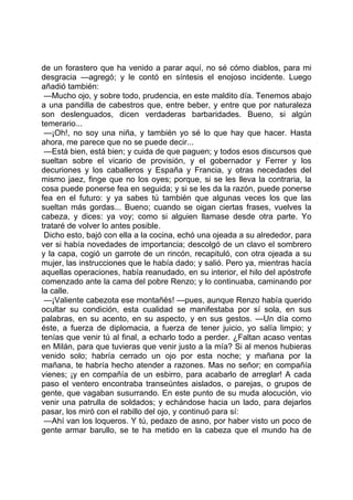 de un forastero que ha venido a parar aquí, no sé cómo diablos, para mi
desgracia —agregó; y le contó en síntesis el enojoso incidente. Luego
añadió también:
 —Mucho ojo, y sobre todo, prudencia, en este maldito día. Tenemos abajo
a una pandilla de cabestros que, entre beber, y entre que por naturaleza
son deslenguados, dicen verdaderas barbaridades. Bueno, si algún
temerario...
 —¡Oh!, no soy una niña, y también yo sé lo que hay que hacer. Hasta
ahora, me parece que no se puede decir...
 —Está bien, está bien; y cuida de que paguen; y todos esos discursos que
sueltan sobre el vicario de provisión, y el gobernador y Ferrer y los
decuriones y los caballeros y España y Francia, y otras necedades del
mismo jaez, finge que no los oyes; porque, si se les lleva la contraria, la
cosa puede ponerse fea en seguida; y si se les da la razón, puede ponerse
fea en el futuro: y ya sabes tú también que algunas veces los que las
sueltan más gordas... Bueno; cuando se oigan ciertas frases, vuelves la
cabeza, y dices: ya voy; como si alguien llamase desde otra parte. Yo
trataré de volver lo antes posible.
 Dicho esto, bajó con ella a la cocina, echó una ojeada a su alrededor, para
ver si había novedades de importancia; descolgó de un clavo el sombrero
y la capa, cogió un garrote de un rincón, recapituló, con otra ojeada a su
mujer, las instrucciones que le había dado; y salió. Pero ya, mientras hacía
aquellas operaciones, había reanudado, en su interior, el hilo del apóstrofe
comenzado ante la cama del pobre Renzo; y lo continuaba, caminando por
la calle.
 —¡Valiente cabezota ese montañés! —pues, aunque Renzo había querido
ocultar su condición, esta cualidad se manifestaba por sí sola, en sus
palabras, en su acento, en su aspecto, y en sus gestos. —Un día como
éste, a fuerza de diplomacia, a fuerza de tener juicio, yo salía limpio; y
tenías que venir tú al final, a echarlo todo a perder. ¿Faltan acaso ventas
en Milán, para que tuvieras que venir justo a la mía? Si al menos hubieras
venido solo; habría cerrado un ojo por esta noche; y mañana por la
mañana, te habría hecho atender a razones. Mas no señor; en compañía
vienes; ¡y en compañía de un esbirro, para acabarlo de arreglar! A cada
paso el ventero encontraba transeúntes aislados, o parejas, o grupos de
gente, que vagaban susurrando. En este punto de su muda alocución, vio
venir una patrulla de soldados; y echándose hacia un lado, para dejarlos
pasar, los miró con el rabillo del ojo, y continuó para sí:
 —Ahí van los loqueros. Y tú, pedazo de asno, por haber visto un poco de
gente armar barullo, se te ha metido en la cabeza que el mundo ha de
 