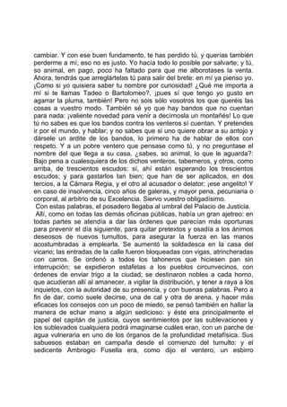 cambiar. Y con ese buen fundamento, te has perdido tú, y querías también
perderme a mí; eso no es justo. Yo hacía todo lo posible por salvarte; y tú,
so animal, en pago, poco ha faltado para que me alborotases la venta.
Ahora, tendrás que arreglártelas tú para salir del brete: en mí ya pienso yo.
¡Como si yo quisiera saber tu nombre por curiosidad! ¿Qué me importa a
mí si te llamas Tadeo o Bartolomeo?, ¡pues sí que tengo yo gusto en
agarrar la pluma, también! Pero no sois sólo vosotros los que queréis las
cosas a vuestro modo. También sé yo que hay bandos que no cuentan
para nada: ¡valiente novedad para venir a decírnosla un montañés! Lo que
tú no sabes es que los bandos contra los venteros sí cuentan. Y pretendes
ir por el mundo, y hablar; y no sabes que si uno quiere obrar a su antojo y
dársele un ardite de los bandos, lo primero ha de hablar de ellos con
respeto. Y a un pobre ventero que pensase como tú, y no preguntase el
nombre del que llega a su casa, ¿sabes, so animal, lo que le aguarda?:
Bajo pena a cualesquiera de los dichos venteros, taberneros, y otros, como
arriba, de trescientos escudos: sí, ahí están esperando los trescientos
escudos; y para gastarlos tan bien; que han de ser aplicados, en dos
tercios, a la Cámara Regia, y el otro al acusador o delator: ¡ese angelito! Y
en caso de insolvencia, cinco años de galeras, y mayor pena, pecuniaria o
corporal, al arbitrio de su Excelencia. Siervo vuestro obligadísimo.
 Con estas palabras, el posadero llegaba al umbral del Palacio de Justicia.
 Allí, como en todas las demás oficinas públicas, había un gran ajetreo: en
todas partes se atendía a dar las órdenes que parecían más oportunas
para prevenir el día siguiente, para quitar pretextos y osadía a los ánimos
deseosos de nuevos tumultos, para asegurar la fuerza en las manos
acostumbradas a emplearla. Se aumentó la soldadesca en la casa del
vicario; las entradas de la calle fueron bloqueadas con vigas, atrincheradas
con carros. Se ordenó a todos los tahoneros que hiciesen pan sin
interrupción; se expidieron estafetas a los pueblos circunvecinos, con
órdenes de enviar trigo a la ciudad; se destinaron nobles a cada horno,
que acudieran allí al amanecer, a vigilar la distribución, y tener a raya a los
inquietos, con la autoridad de su presencia, y con buenas palabras. Pero a
fin de dar, como suele decirse, una de cal y otra de arena, y hacer más
eficaces los consejos con un poco de miedo, se pensó también en hallar la
manera de echar mano a algún sedicioso: y éste era principalmente el
papel del capitán de justicia, cuyos sentimientos por las sublevaciones y
los sublevados cualquiera podrá imaginarse cuáles eran, con un parche de
agua vulneraria en uno de los órganos de la profundidad metafísica. Sus
sabuesos estaban en campaña desde el comienzo del tumulto: y el
sedicente Ambrogio Fusella era, como dijo el ventero, un esbirro
 