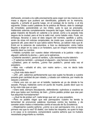 disfrazado, enviado a la calle precisamente para coger con las manos en la
masa a alguno que pudiera ser identificado, grabarlo en la memoria,
seguirlo, y echarle el guante luego, en el sosiego de la noche, o al día
siguiente. Oídas cuatro palabras de la prédica de Renzo, éste lo catalogó
de inmediato; pareciéndole un reo infeliz, justo lo que se precisaba.
Hallándolo además completamente inexperto del lugar, había intentado el
golpe maestro de llevarlo en caliente a la cárcel, como a la posada más
segura de la ciudad; pero el tiro le salió mal, como habéis visto. Pudo, sin
embargo, llevarse a casa el dato seguro del nombre, apellido y patria,
amén de otras mil noticias conjeturales; de modo que, cuando el ventero
apareció allí, para decir lo que sabía sobre Renzo, ya sabían más que él.
Entró en la estancia de costumbre, e hizo su declaración: cómo había
llegado a alojar en su casa a un forastero, que en ningún momento había
querido decir su nombre.
 —Habéis cumplido con vuestro deber informando a la justicia —dijo un
alguacil, soltando la pluma—, pero ya lo sabíamos.
 «¡Valiente secreto!», pensó el ventero, «¡Se necesita mucho talento!»
 —Y sabemos también —prosiguió el alguacil— ese famoso nombre.
 «¡Diablos!, pero el nombre, ¿cómo han podido?», pensó esta vez el
posadero.
 —Mas vos —añadió el otro, con rostro serio—, vos no decís todo
sinceramente.
 —¿Qué más debo decir?
 —¡Ah!, ¡ah!, sabemos perfectamente que ese sujeto ha llevado a vuestra
posada gran cantidad de pan robado, y robado con violencia, por medio de
saqueo y sedición.
 —Viene uno con un pan en el bolsillo; bastante sé yo de dónde lo ha
sacado. Porque, hablando como en punto de muerte, puedo decir que no
le he visto más que un pan.
 —Claro está; siempre disculpando, defendiendo: oyéndoos a vosotros se
diría que todos son hombres de bien. ¿Cómo podéis probar que ese pan
fue adquirido honradamente?
 —¿Qué he de probar yo?, nada tengo que ver: yo soy posadero.
 —Pero no podéis negar que ese parroquiano vuestro ha tenido la
temeridad de pronunciar palabras injuriosas contra los bandos, y de
cometer actos malos e indecentes contra el escudo de Su Excelencia.
 —Dispénseme vuestra señoría: ¿cómo va a ser parroquiano mío, si es la
primera vez que lo veo? El diablo, con todos los respetos, es quien lo trajo
a mi casa: si lo conociera, comprenderá vuestra señoría que no hubiera
necesitado preguntarle su nombre.
 