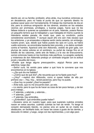 decirlo así, en su familia; profesión, años atrás, muy lucrativa; entonces ya
en decadencia, pero no hasta el punto de que un operario diestro no
pudiese sacar para vivir honradamente. El trabajo iba mermando de día en
día; pero la continua emigración de los obreros, atraídos en los estados
vecinos por promesas, privilegios, y buenas pagas, hacía que no les
faltase todavía a quienes se quedaban en el país. Además, poseía Renzo
un pequeño terreno que le trabajaban y que trabajaba él mismo cuando la
hilandería estaba parada; de modo que, para su condición, podía
considerarse acomodado. Y aunque aquel año era aún más escaso que
los anteriores, y ya empezaba a dejarse sentir cierta carestía, sin embargo,
nuestro joven, que, desde que había puesto los ojos en Lucía, se había
vuelto ecónomo, se encontraba bastante bien provisto, y no debía combatir
contra el hambre. Apareció ante don Abbondio, vestido de gran gala, con
plumas de varios colores en el sombrero, su puñal de mango fino en el
bolsillo de los calzones, cierto aire de fiesta y a la vez de bravuconería,
común entonces hasta en los hombres más pacíficos. La acogida vacilante
y misteriosa de don Abbondio produjo un contraste singular con la actitud
jovial y resuelta del mozo.
 «Puede que tenga alguna preocupación», argüyó Renzo para sus
adentros; luego dijo:
 —Señor cura, he venido para saber a qué hora le conviene que nos
encontremos en la Iglesia.
 —¿De qué día me habláis?
 —¿Cómo que de qué día? ¿No recuerda que se ha fijado para hoy?
 —¿Hoy? —replicó don Abbondio, como si oyese hablar de ello por
primera vez—. Hoy, hoy... tened paciencia, pero hoy no puedo.
 —¡Que hoy no puede! ¿Qué ha pasado?
 —Ante todo, que no me encuentro bien, ya veis.
 —Lo siento; pero lo que ha de hacer es cosa de tan poco tiempo, y de tan
poco trabajo...
 —Y además, y además, y además...
 —Y además, ¿qué?
 —Y además, hay embrollos.
 —¿Embrollos?, qué embrollos puede haber?
 —Quisiera veros en nuestro lugar, para que supierais cuántos enredos
nacen en estos asuntos, cuántas cuentas se han de rendir. Yo tengo el
corazón demasiado blando, no pienso sino en quitar de en medio los
obstáculos, en facilitarlo todo, en hacer las cosas a gusto de los demás, y
descuido mi deber; y luego, cargo con las reprimendas, y con algo peor.
 