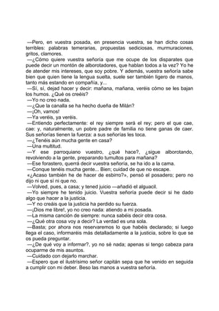 —Pero, en vuestra posada, en presencia vuestra, se han dicho cosas
terribles: palabras temerarias, propuestas sediciosas, murmuraciones,
gritos, clamores.
 —¿Cómo quiere vuestra señoría que me ocupe de los disparates que
puede decir un montón de alborotadores, que hablan todos a la vez? Yo he
de atender mis intereses, que soy pobre. Y además, vuestra señoría sabe
bien que quien tiene la lengua suelta, suele ser también ligero de manos,
tanto más estando en compañía, y...
 —Sí, sí, dejad hacer y decir: mañana, mañana, veréis cómo se les bajan
los humos. ¿Qué os creéis?
 —Yo no creo nada.
 —¿Que la canalla se ha hecho dueña de Milán?
 —¡Oh, vamos!
 —Ya veréis, ya veréis.
 —Entiendo perfectamente: el rey siempre será el rey; pero el que cae,
cae: y, naturalmente, un pobre padre de familia no tiene ganas de caer.
Sus señorías tienen la fuerza: a sus señorías les toca.
 —¿Tenéis aún mucha gente en casa?
 —Una multitud.
 —Y ese parroquiano vuestro, ¿qué hace?, ¿sigue alborotando,
revolviendo a la gente, preparando tumultos para mañana?
 —Ese forastero, querrá decir vuestra señoría, se ha ido a la cama.
 —Conque tenéis mucha gente... Bien; cuidad de que no escape.
 «¿Acaso también he de hacer de esbirro?», pensó el posadero; pero no
dijo ni que sí ni que no.
 —Volved, pues, a casa; y tened juicio —añadió el alguacil.
 —Yo siempre he tenido juicio. Vuestra señoría puede decir si he dado
algo que hacer a la justicia.
 —Y no creáis que la justicia ha perdido su fuerza.
 —¡Dios me libre!, yo no creo nada: atiendo a mi posada.
 —La misma canción de siempre: nunca sabéis decir otra cosa.
 —¿Qué otra cosa voy a decir? La verdad es una sola.
 —Basta; por ahora nos reservaremos lo que habéis declarado; si luego
llega el caso, informaréis más detalladamente a la justicia, sobre lo que se
os pueda preguntar.
 —¿De qué voy a informar?, yo no sé nada; apenas si tengo cabeza para
ocuparme de mis asuntos.
 —Cuidado con dejarlo marchar.
 —Espero que el ilustrísimo señor capitán sepa que he venido en seguida
a cumplir con mi deber. Beso las manos a vuestra señoría.
 