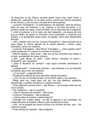Al despuntar el día, Renzo roncaba desde hacía unas siete horas, y
estaba aún, ¡pobrecillo!, en el mejor sueño, cuando dos fuertes sacudidas
en los brazos, y una voz que a los pies de la cama gritaba:
 —¡Lorenzo Tramaglino!— lo sobresaltaron. Se despertó, retiró los brazos,
abrió los ojos con esfuerzo; y vio, erguido, a los pies del lecho, a un
hombre vestido de negro, y dos armados, uno a cada lado de la cabecera.
Y, entre la sorpresa, y el no estar aún bien despierto, y la resaca del vino
que ya sabéis, se quedó un momento como embrujado; y creyendo que
soñaba, y no gustándole aquel sueño, se agitaba, como para despertarse
del todo.
 —¡Ah!, ¿habéis oído una vez, Lorenzo Tramaglino? —dijo el hombre de la
capa negra, el mismo alguacil de la noche anterior—. Ánimo, pues;
levantaos y venid con nosotros.
 —¡Lorenzo Tramaglino! —dijo Renzo Tramaglino—: ¿Qué significa esto?
¿Qué queréis de mí? ¿Quién os ha dicho mi nombre?
 —Menos charlas, y daos prisa —dijo uno de los corchetes que estaba a
su lado, apretándole de nuevo el brazo.
 —¡Eh!, ¿qué abuso es éste? —gritó Renzo, retirando el brazo—.
¡Posadero!, ¡eh!, ¡posadero!
 —¿Nos lo llevamos en camisa? —dijo aquel corchete volviéndose al
alguacil.
 —¿Habéis oído? —le dijo éste a Renzo—: eso haremos si no os levantáis
al instante, para venir con nosotros.
 —¿Y por qué? —preguntó Renzo.
 —El porqué lo sabréis de boca del señor capitán de justicia.
 —¿Yo? Yo soy un hombre de bien: no he hecho nada; y me asombra...
 —Mejor para vos, mejor para vos; así, con dos palabras, quedaréis
despachado, y podréis marcharos a vuestros asuntos.
 —Pues déjenme marchar ahora —dijo Renzo—: yo no tengo nada que ver
con la justicia.
 —Ea, acabemos —dijo un corchete.
 —¿Nos lo llevamos de verdad? —dijo el otro.
 —¡Lorenzo Tramaglino! —dijo el alguacil.
 —¿Cómo sabe mi nombre, vuestra señoría?
 —Cumplid con vuestro deber —le dijo el alguacil a los corchetes; los
cuales aferraron al instante a Renzo, para sacarlo de la cama.
 —¡Eh!, ¡no le pongáis las manos encima a un hombre de bien, que...! Sé
vestirme yo solo.
 —Pues vestíos en seguida —dijo el alguacil.
 