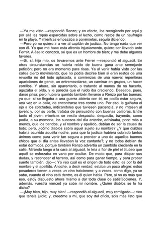 —Ya me visto —respondió Renzo; y en efecto, iba recogiendo por aquí y
por allá las ropas esparcidas sobre el lecho, como restos de un naufragio
en la playa. Y mientras empezaba a ponérselas, seguía diciendo:
 —Pero yo no quiero ir a ver al capitán de justicia. No tengo nada que ver
con él. Ya que me hace esta afrenta injustamente, quiero ser llevado ante
Ferrer. A ése lo conozco, sé que es un hombre de bien; y me debe algunos
favores.
 —Sí, sí, hijo mío, os llevaremos ante Ferrer —respondió el alguacil. En
otras circunstancias se habría reído de buena gana ante semejante
petición; pero no era momento para risas. Ya al venir había visto por las
calles cierto movimiento, que no podía decirse bien si eran restos de una
revuelta no del todo aplacada, o comienzos de una nueva: repentinas
apariciones de gente, un entremezclarse, un caminar en grupos, un hacer
corrillos. Y ahora, sin aparentarlo, o tratando al menos de no hacerlo,
aguzaba el oído, y le parecía que el ruido iba creciendo. Deseaba, pues,
darse prisa; pero hubiera querido también llevarse a Renzo por las buenas;
ya que, si se llegaba a una guerra abierta con él, no podía estar seguro,
una vez en la calle, de encontrarse tres contra uno. Por eso, le guiñaba el
ojo a los corchetes, indicándoles que tuviesen paciencia, y no irritasen al
joven; y, por su parte, trataba de persuadirlo con buenas palabras. Entre
tanto el joven, mientras se vestía despacito, despacito, trayendo, como
podía, a su memoria, los sucesos del día anterior, adivinaba, poco más o
menos, que los bandos, y el nombre y apellido, debían de ser la causa de
todo; pero, ¿cómo diablos sabía aquel sujeto su nombre? ¿Y qué diablos
habría ocurrido aquella noche, para que la justicia hubiera cobrado tantos
ánimos como para venir tan segura a prender a uno de aquellos buenos
chicos que el día antes llevaban la voz cantante?; y no todos debían de
estar dormidos, porque también Renzo advertía un zumbido creciente en la
calle. Mirando luego a la cara al alguacil, le leía a flor de piel el titubeo que
aquél se esforzaba en vano por ocultar. De modo que, para disipar sus
dudas, y reconocer el terreno, así como para ganar tiempo, y para probar
suerte también, dijo—: Ya veo cuál es el origen de todo esto: es por lo del
nombre y el apellido. Anoche, a decir verdad, estaba un poco alegre: estos
posaderos tienen a veces un vino traicionero; y a veces, como digo, ya se
sabe, cuando el vino está dentro, es él quien habla. Pero, si no es más que
eso, estoy dispuesto ahora mismo a dar toda clase de satisfacciones. Y,
además, vuestra merced ya sabe mi nombre. ¿Quién diablos se lo ha
dicho?
 —¡Muy bien, hijo, muy bien! —respondió el alguacil, muy remilgado—: veo
que tenéis juicio; y, creedme a mí, que soy del oficio, sois más listo que
 