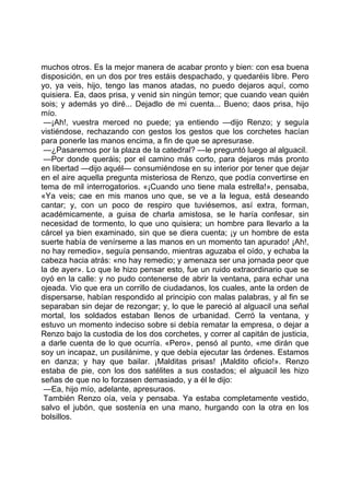 muchos otros. Es la mejor manera de acabar pronto y bien: con esa buena
disposición, en un dos por tres estáis despachado, y quedaréis libre. Pero
yo, ya veis, hijo, tengo las manos atadas, no puedo dejaros aquí, como
quisiera. Ea, daos prisa, y venid sin ningún temor; que cuando vean quién
sois; y además yo diré... Dejadlo de mi cuenta... Bueno; daos prisa, hijo
mío.
 —¡Ah!, vuestra merced no puede; ya entiendo —dijo Renzo; y seguía
vistiéndose, rechazando con gestos los gestos que los corchetes hacían
para ponerle las manos encima, a fin de que se apresurase.
 —¿Pasaremos por la plaza de la catedral? —le preguntó luego al alguacil.
 —Por donde queráis; por el camino más corto, para dejaros más pronto
en libertad —dijo aquél— consumiéndose en su interior por tener que dejar
en el aire aquella pregunta misteriosa de Renzo, que podía convertirse en
tema de mil interrogatorios. «¡Cuando uno tiene mala estrella!», pensaba,
«Ya veis; cae en mis manos uno que, se ve a la legua, está deseando
cantar; y, con un poco de respiro que tuviésemos, así extra, forman,
académicamente, a guisa de charla amistosa, se le haría confesar, sin
necesidad de tormento, lo que uno quisiera; un hombre para llevarlo a la
cárcel ya bien examinado, sin que se diera cuenta; ¡y un hombre de esta
suerte había de venírseme a las manos en un momento tan apurado! ¡Ah!,
no hay remedio», seguía pensando, mientras aguzaba el oído, y echaba la
cabeza hacia atrás: «no hay remedio; y amenaza ser una jornada peor que
la de ayer». Lo que le hizo pensar esto, fue un ruido extraordinario que se
oyó en la calle: y no pudo contenerse de abrir la ventana, para echar una
ojeada. Vio que era un corrillo de ciudadanos, los cuales, ante la orden de
dispersarse, habían respondido al principio con malas palabras, y al fin se
separaban sin dejar de rezongar; y, lo que le pareció al alguacil una señal
mortal, los soldados estaban llenos de urbanidad. Cerró la ventana, y
estuvo un momento indeciso sobre si debía rematar la empresa, o dejar a
Renzo bajo la custodia de los dos corchetes, y correr al capitán de justicia,
a darle cuenta de lo que ocurría. «Pero», pensó al punto, «me dirán que
soy un incapaz, un pusilánime, y que debía ejecutar las órdenes. Estamos
en danza; y hay que bailar. ¡Malditas prisas! ¡Maldito oficio!». Renzo
estaba de pie, con los dos satélites a sus costados; el alguacil les hizo
señas de que no lo forzasen demasiado, y a él le dijo:
 —Ea, hijo mío, adelante, apresuraos.
 También Renzo oía, veía y pensaba. Ya estaba completamente vestido,
salvo el jubón, que sostenía en una mano, hurgando con la otra en los
bolsillos.
 