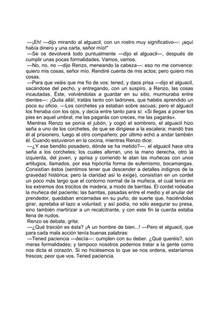—¡Eh! —dijo mirando al alguacil, con un rostro muy significativo—: ¡aquí
había dinero y una carta, señor mío!"
 —Se os devolverá todo puntualmente —dijo el alguacil—, después de
cumplir unas pocas formalidades. Vamos, vamos.
 —No, no, no —dijo Renzo, meneando la cabeza—: eso no me convence:
quiero mis cosas, señor mío. Rendiré cuenta de mis actos; pero quiero mis
cosas.
 —Para que veáis que me fío de vos: tened, y daos prisa —dijo el alguacil,
sacándose del pecho, y entregando, con un suspiro, a Renzo, las cosas
incautadas. Éste, volviéndolas a guardar en su sitio, murmuraba entre
dientes—: ¡Quita allá!, tratáis tanto con ladrones, que habéis aprendido un
poco su oficio. —Los corchetes ya estaban sobre ascuas; pero el alguacil
los frenaba con los ojos, y decía entre tanto para sí: «Si llegas a poner los
pies en aquel umbral, me las pagarás con creces, me las pagarás».
 Mientras Renzo se ponía el jubón, y cogió el sombrero, el alguacil hizo
seña a uno de los corchetes, de que se dirigiese a la escalera; mandó tras
él al prisionero, luego al otro compañero; por último echó a andar también
él. Cuando estuvieron en la cocina, mientras Renzo dice:
 —¿Y ese bendito posadero, dónde se ha metido?—, el alguacil hace otra
seña a los corchetes; los cuales aferran, uno la mano derecha, otro la
izquierda, del joven, y aprisa y corriendo le atan las muñecas con unos
artilugios, llamados, por esa hipócrita forma de eufemismo, bocamangas.
Consistían éstos (sentimos tener que descender a detalles indignos de la
gravedad histórica; pero la claridad así lo exige), consistían en un cordel
un poco más largo que el contorno normal de la muñeca, el cual tenía en
los extremos dos trocitos de madera, a modo de barritas. El cordel rodeaba
la muñeca del paciente; las barritas, pasadas entre el medio y el anular del
prendedor, quedaban encerradas en su puño, de suerte que, haciéndolas
girar, apretaba el lazo a voluntad; y así podía, no sólo asegurar su presa,
sino también martirizar a un recalcitrante, y con este fin la cuerda estaba
llena de nudos.
 Renzo se debate, grita:
 —¿Qué traición es ésta? ¡A un hombre de bien...! —Pero el alguacil, que
para cada mala acción tenía buenas palabras:
 —Tened paciencia —decía—: cumplen con su deber. ¿Qué queréis?, son
meras formalidades; y tampoco nosotros podemos tratar a la gente como
nos dicta el corazón. Si no hiciésemos lo que se nos ordena, estaríamos
frescos; peor que vos. Tened paciencia.
 