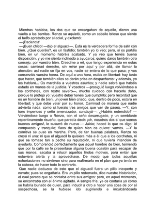 Mientras hablaba, los dos que se encargaban de aquello, dieron una
vuelta a las barritas. Renzo se aquietó, como un caballo brioso que siente
el belfo apretado por el acial, y exclamó:
 —¡Paciencia!
 —¡Buen chico! —dijo el alguacil—. Ésta es la verdadera forma de salir con
bien. ¿Qué queréis?, es un fastidio; también yo lo veo; pero, si os portáis
bien, en un momento habréis acabado. Y ya veo que tenéis buena
disposición, y yo me siento inclinado a ayudaros; quiero daros también otro
consejo, por vuestro bien. Creedme a mí, que tengo experiencia en estas
cosas: caminad derecho, sin mirar por aquí y por allá, sin llamar la
atención: así nadie se fija en vos, nadie se entera de lo que pasa; y vos
conserváis vuestra honra. De aquí a una hora, estáis en libertad: hay tanto
que hacer, que también ellos se darán prisa en despacharos: y además, yo
les hablaré... Os marcháis a vuestros asuntos; y nadie sabrá que habéis
estado en manos de la justicia. Y vosotros —prosiguió luego volviéndose a
los corchetes, con rostro severo—, mucho cuidado con hacerle daño,
porque lo protejo yo: vuestro deber tenéis que cumplirlo; pero recordad que
es un hombre de bien, un joven bien criado, que, dentro de poco, estará en
libertad; y que debe velar por su honor. Caminad de manera que nadie
advierta nada: como si fuerais tres amigos que van de paseo. —Y, con
tono imperioso y ceño amenazador, concluyó—: ¿Habéis entendido? —
Volviéndose luego a Renzo, con el ceño desarrugado, y un semblante
repentinamente risueño, que parecía decir: ¡oh, nosotros dos sí que somos
buenos amigos!, le susurró de nuevo—: Juicio; haced lo que os digo: id
compuesto y tranquilo; fiaos de quien bien os quiere: vamos. —Y la
comitiva se puso en marcha. Pero, de tan buenas palabras, Renzo no
creyó ni una: ni que el alguacil lo quisiera más a él que a los corchetes, ni
que se tomase tan a pecho su reputación, ni que tuviera intención de
ayudarlo. Comprendió perfectamente que aquel hombre de bien, temiendo
que por la calle se le presentase alguna buena ocasión para escapar de
sus manos, sacaba a relucir aquellos lindos motivos, para evitar que
estuviera alerta y la aprovechase. De modo que todas aquellas
exhortaciones no sirvieron sino para reafirmarlo en el plan que ya tenía en
la cabeza, de hacer todo lo contrario.
 Que nadie deduzca de esto que el alguacil fuera un pillo inexperto y
novato; pues se engañaría. Era un pillo redomado, dice nuestro historiador,
el cual parece que se contaba entre sus amigos: pero, en aquel momento,
se encontraba con el ánimo agitado. A sangre fría, ya os contaría yo cómo
se habría burlado de quien, para inducir a otro a hacer una cosa de por sí
sospechosa, se la hubiese ido sugiriendo e inculcándosela
 