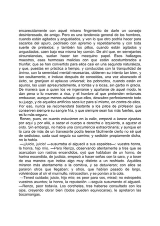 encarecidamente con aquel mísero fingimiento de darle un consejo
desinteresado, de amigo. Pero es una tendencia general de los hombres,
cuando están agitados y angustiados, y ven lo que otro podría hacer para
sacarlos del apuro, pedírselo con apremio y repetidamente y con toda
suerte de pretextos; y también los pillos, cuando están agitados y
angustiados, caen bajo esa misma ley común. De ahí que, en semejantes
circunstancias, suelan hacer tan mezquino papel. Esos hallazgos
maestros, esas hermosas malicias con que están acostumbrados a
triunfar, que se han convertido para ellos casi en una segunda naturaleza,
y que, puestas en práctica a tiempo, y conducidas con la tranquilidad de
ánimo, con la serenidad mental necesarias, obtienen su intento tan bien, y
tan ocultamente, e incluso después de conocidas, una vez alcanzado el
éxito, se granjean el aplauso universal; los pobrecitos, cuando están en
apuros, las usan apresuradamente, a tontas y a locas, sin garbo ni gracia.
De manera que a quien los ve ingeniarse y apañarse de aquel modo, le
dan pena o lo mueven a risa, y el hombre al que pretenden entonces
embaucar, aunque menos avisado que ellos, descubre perfectamente todo
su juego, y de aquellos artificios saca luz para sí mismo, en contra de ellos.
Por eso, nunca se recomendará bastante a los pillos de profesión que
conserven siempre su sangre fría, y que siempre sean los más fuertes, que
es lo más seguro.
 Renzo, pues, en cuanto estuvieron en la calle, empezó a lanzar ojeadas
por aquí y por allá, a sacar el cuerpo a derecha e izquierda, a aguzar el
oído. Sin embargo, no había una concurrencia extraordinaria; y aunque en
la cara de más de un transeúnte podía leerse fácilmente cierto no sé qué
de sedicioso, cada cual seguía su camino; y sedición propiamente dicha,
no la había.
 —¡Juicio, juicio! —susurraba el alguacil a sus espaldas—: vuestra honra,
la honra, hijo mío. —Pero Renzo, observando atentamente a tres que se
acercaban con rostros encendidos, oyó que hablaban de un horno, de
harina escondida, de justicia, empezó a hacer señas con la cara, y a toser
de esa manera que indica algo muy distinto a un resfriado. Aquéllos
miraron más atentamente a la comitiva, y se detuvieron; con ellos se
pararon otros que llegaban; y otros, que habían pasado de largo,
volviéndose al oír el murmullo, retrocedían, y se ponían a la cola.
 —Tened cuidado; juicio, hijo mío; es peor para vos, mirad; no estropeéis
vuestros asuntos; la honra, la reputación —seguía susurrando el alguacil.
—Renzo, peor todavía. Los corchetes, tras haberse consultado con los
ojos, creyendo obrar bien (todos pueden equivocarse), le apretaron las
bocamangas.
 