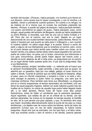 también del ducado. «Porque», había pensado, «mi nombre ya lo tienen en
sus libracos, como quiera que lo hayan conseguido; y con el nombre y el
apellido, vienen a prenderme cuando quieran». En cuanto a un refugio, no
se metería en él a menos que no tuviese los corchetes pisándole los
talones. «Porque, si puedo ser pájaro de bosque», había pensado también,
«no quiero convertirme en pájaro de jaula». Había planeado, pues, como
refugio, aquel pueblo del territorio de Bérgamo, donde se había establecido
su primo Bórtolo, si recordáis, que más de una vez lo había invitado a ir
allí. Pero dar con el camino, eso era lo malo. Dejado en un lugar
desconocido de una ciudad también desconocida, podía decirse, Renzo no
sabía ni siquiera por qué puerta se salía para ir a Bérgamo; y aun cuando
lo hubiera sabido, no sabía luego llegar a la puerta. Estuvo a punto de
pedir a alguno de sus libertadores que le enseñara el camino; pero, como
en el poco tiempo que había tenido para meditar sobre sus cosas, se le
habían venido a la cabeza ciertas ideas sobre aquel espadero tan servicial,
padre de cuatro hijos, no quiso, por si acaso, comunicar sus intenciones a
una gran concurrencia, donde podía haber alguno del mismo cuño; y
decidió al punto alejarse de allí a toda prisa: ya preguntaría por el camino
en un lugar donde nadie supiese quién era, ni por qué lo preguntaba. Dijo
a sus libertadores:
 —Muchas gracias, amigos: benditos seáis —y, saliendo por el hueco que
le abrieron inmediatamente, cogió carrerilla, y pies para qué os quiero: se
adentró por un pasadizo, bajó por una calleja, galopó un buen trecho sin
saber a dónde. Cuando le pareció que se había alejado lo bastante, aflojó
el paso, para no infundir sospechas; y empezó a mirar a un lado y otro,
para escoger la persona a quien hacer su pregunta, una cara que le
inspirase confianza. Pero también esto tenía sus dificultades. La pregunta
era en sí misma sospechosa; el tiempo apremiaba; los corchetes, una vez
libres de aquel pequeño tropiezo, debían sin duda haberse puesto tras las
huellas de su fugitivo; la noticia de aquella fuga podía haber llegado hasta
allí; y en tales aprietos, Renzo hubo de hacer unos diez juicios
fisionómicos, antes de hallar un semblante que le pareciera apropiado.
Aquel regordete, que estaba de pie en el umbral de su tienda, con las
piernas separadas, las manos en la espalda, la barriga sacada, la barbilla
en alto, de la cual pendía una gran papada, y que, no teniendo otra cosa
que hacer, levantaba alternativamente sobre la punta de los pies su masa
temblorosa, y la dejaba caer de nuevo sobre los talones, tenía tal rostro de
parlanchín curioso que, en vez de darle respuestas, le habría hecho
preguntas. Aquel otro que se acercaba, con los ojos fijos, y el labio caído,
más que enseñar pronto y bien el camino a los demás, parecía apenas
 