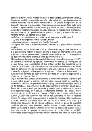 conocer el suyo. Aquel mozalbete que, a decir verdad, aparentaba ser muy
despierto, también aparentaba ser aún más malicioso; y probablemente se
habría divertido de lo lindo mandando a un pobre campesino en la
dirección opuesta a la deseada. ¡Tan cierto es que a perro flaco todo se le
vuelven pulgas! Viendo por fin a uno que venía de prisa, pensó que éste,
teniendo probablemente algún negocio urgente, le respondería al instante,
sin más charlas; y oyéndolo hablar para sí, juzgó que debía de ser un
hombre franco. Se acercó a él, y dijo:
 —Señor, ¿podría indicarme por dónde sé sale para ir a Bérgamo?
 —¿Para ir a Bérgamo? Por la Puerta Oriental.
 —Muchas gracias; ¿y para ir a la Puerta Oriental?
 —Coged esa calle a mano izquierda; saldréis a la plaza de la catedral;
luego...
 —Está bien, señor; lo demás lo sé yo. Dios se lo pague. —Y fue derecho
a la parte que le habían indicado. El otro lo siguió un momento con la vista
y, juntando en su pensamiento aquella manera de andar con la pregunta,
se dijo: «O has hecho alguna, o te la quieren hacer a ti.»
 Renzo llega a la plaza de la catedral; la cruza, pasa al lado de un montón
de cenizas y carbones apagados, y reconoce los restos de la hoguera de
la que había sido espectador el día antes; bordea las escaleras de la
catedral; y tira recto por la calle por la que había venido con la multitud;
llega al convento de los capuchinos; echa una ojeada a la plaza y a la
puerta de la iglesia, y dice para sí suspirando: «Pues me había dado un
buen consejo el fraile de ayer: que me quedase en la iglesia esperando, y
haciendo un poco de bien.»
 Aquí, habiéndose parado un momento a mirar atentamente la puerta por
la que debía pasar, y viendo, así, de lejos, mucha gente de guardia, y
teniendo la fantasía un poco recalentada (hay que hacerse cargo; motivos
no le faltaban), experimentó cierta repugnancia a afrontar aquel paso.
Tenía tan a mano un lugar de asilo, y donde, con aquella carta, estaría
bien recomendado, que estuvo fuertemente tentado de entrar. Pero,
recobrando al punto ánimos, pensó: «Pájaro de bosque, mientras se
pueda. ¿Quién me conoce? Por fuerza, los corchetes no van a haberse
partido en trozos, para ir a esperarme a todas las puertas.» Se volvió a ver
si acaso venían por aquel lado: no los vio ni a ellos, ni a otros que
parecieran ocuparse de él. Siguió adelante; afloja el paso de aquellas
benditas piernas, que siempre querían correr, cuando convenía sólo
caminar; y pasito a pasito, silbando en semitono, llega a la puerta. Había,
justo en medio, un grupo de consumeros, y, como refuerzo, también
miqueletes españoles; pero estaban todos atentos a la parte de fuera, para
 