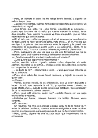 —Pero, en nombre el cielo, no me tenga sobre ascuas, y dígame sin
rodeos lo que pasa.
 —¿Sabéis vos cuántas, cuántas formalidades hacen falta para celebrar un
casamiento en regla?
 —Algo tendré que saber yo —dijo Renzo, empezando a inmutarse—,
puesto que bastante me ha traído ya vuestra merced de cabeza, estos
días pasados. Pero, ¿ahora no estaba ya todo arreglado?, ¿no se había
hecho todo lo que debía hacerse?
 —Sí, sí, todo, eso creéis vos: porque, mirad, el asno soy yo, que descuido
mi deber, para no hacer penar a la gente. Pero ahora..., en fin, yo sé lo que
me digo. Los pobres párrocos estamos entre la espada y la pared: vos,
impaciente; os compadezco, pobre joven; y los superiores... basta, no se
puede decir todo. Y somos nosotros quienes pagamos los platos rotos.
 —Pero, explíqueme de una vez cuál es esa otra formalidad que ha de
hacerse, como dice vuestra merced; y la hacemos en un santiamén.
 —¿Sabéis vos cuántos son los impedimentos dirimentes?
 —¿Qué quiere que sepa yo de impedimentos?
 —Error, conditio, votum, cognatio, crimen, cultus, disparitas, vis, ordo,
ligamen, honestas, si sis affinis... empezó a decir don Abbondio, contando
con las puntas de los dedos.
 —¿Se burla de mí? —interrumpió el joven— ¿Qué quiere que entienda yo
de su latinorum.
 —Pues, si no sabéis las cosas, tened paciencia, y dejadlo en manos de
quien sabe.
 —¡Voto a...!
 —Vamos, querido Renzo, no os encolericéis, que yo estoy dispuesto a
hacer... todo lo que dependa de mí. Yo, yo quisiera veros contento; os
tengo afecto. ¡Ah!..., cuando pienso lo bien que estabais; ¿qué os faltaba?
Se os ha metido en la cabeza casaros...
 —Pero, ¿qué está diciendo, señor mío? —estalló Renzo, con un rostro
entre atónito e iracundo.
 —Hablaba por hablar, calmaos, hablaba por hablar. Quisiera veros
contento.
 —En resumen...
 —En resumen, hijo mío, yo no tengo la culpa; la ley no la he hecho yo. Y,
antes de celebrar una boda, nosotros estamos obligados a hacer muchas,
muchas averiguaciones, para asegurarnos de que no hay impedimentos.
 —Pero, bueno, dígame de una vez por todas qué impedimento se ha
encontrado.
 
