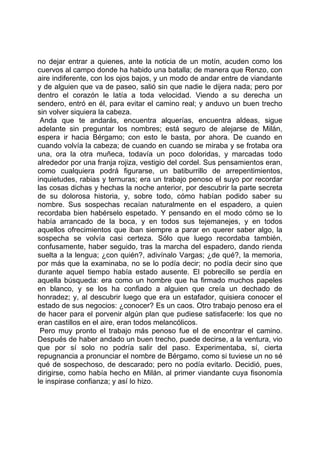no dejar entrar a quienes, ante la noticia de un motín, acuden como los
cuervos al campo donde ha habido una batalla; de manera que Renzo, con
aire indiferente, con los ojos bajos, y un modo de andar entre de viandante
y de alguien que va de paseo, salió sin que nadie le dijera nada; pero por
dentro el corazón le latía a toda velocidad. Viendo a su derecha un
sendero, entró en él, para evitar el camino real; y anduvo un buen trecho
sin volver siquiera la cabeza.
 Anda que te andarás, encuentra alquerías, encuentra aldeas, sigue
adelante sin preguntar los nombres; está seguro de alejarse de Milán,
espera ir hacia Bérgamo; con esto le basta, por ahora. De cuando en
cuando volvía la cabeza; de cuando en cuando se miraba y se frotaba ora
una, ora la otra muñeca, todavía un poco doloridas, y marcadas todo
alrededor por una franja rojiza, vestigio del cordel. Sus pensamientos eran,
como cualquiera podrá figurarse, un batiburrillo de arrepentimientos,
inquietudes, rabias y ternuras; era un trabajo penoso el suyo por recordar
las cosas dichas y hechas la noche anterior, por descubrir la parte secreta
de su dolorosa historia, y, sobre todo, cómo habían podido saber su
nombre. Sus sospechas recaían naturalmente en el espadero, a quien
recordaba bien habérselo espetado. Y pensando en el modo cómo se lo
había arrancado de la boca, y en todos sus tejemanejes, y en todos
aquellos ofrecimientos que iban siempre a parar en querer saber algo, la
sospecha se volvía casi certeza. Sólo que luego recordaba también,
confusamente, haber seguido, tras la marcha del espadero, dando rienda
suelta a la lengua; ¿con quién?, adivínalo Vargas; ¿de qué?, la memoria,
por más que la examinaba, no se lo podía decir; no podía decir sino que
durante aquel tiempo había estado ausente. El pobrecillo se perdía en
aquella búsqueda: era como un hombre que ha firmado muchos papeles
en blanco, y se los ha confiado a alguien que creía un dechado de
honradez; y, al descubrir luego que era un estafador, quisiera conocer el
estado de sus negocios: ¿conocer? Es un caos. Otro trabajo penoso era el
de hacer para el porvenir algún plan que pudiese satisfacerle: los que no
eran castillos en el aire, eran todos melancólicos.
 Pero muy pronto el trabajo más penoso fue el de encontrar el camino.
Después de haber andado un buen trecho, puede decirse, a la ventura, vio
que por sí solo no podría salir del paso. Experimentaba, sí, cierta
repugnancia a pronunciar el nombre de Bérgamo, como si tuviese un no sé
qué de sospechoso, de descarado; pero no podía evitarlo. Decidió, pues,
dirigirse, como había hecho en Milán, al primer viandante cuya fisonomía
le inspirase confianza; y así lo hizo.
 