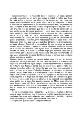 —Vais descaminado —le respondió éste; y, parándose un poco a pensar,
en parte con palabras, en parte con señas, le indicó el rodeo que debía
dar, para volver al camino real. Renzo le dio las gracias, hizo como que
seguía sus indicaciones, se dirigió en efecto hacia aquella parte, pero con
la intención de aproximarse a aquel bendito camino real, no perderlo de
vista, costearlo lo más de cerca posible; aunque sin poner los pies en él. El
plan era más fácil de concebir que de llevar a efecto. La conclusión fue
que, yendo así, de derecha a izquierda, y, como quien dice, en zig zag, en
parte siguiendo otras indicaciones que armándose de valor conseguía
pescar aquí y allá, en parte rectificándolas según sus luces, y
adaptándolas a su intento, en parte dejándose guiar por los caminos en los
que se encontraba, nuestro fugitivo había recorrido unas doce millas, y no
distaba de Milán más que seis; y en cuanto a Bérgamo, ya era mucho si no
se había alejado. Comenzó a persuadirse de que tampoco de aquella
manera saldría del paso; y pensó en buscar alguna otra solución. Lo que
se le ocurrió fue sonsacar, con alguna treta, el nombre de un pueblo
próximo al límite, y al cual se pudiera llegar por caminos vecinales: y
preguntando por él, haría que le indicasen la ruta, sin ir sembrando por
aquí y por allá aquella pregunta de Bérgamo, que le parecía que olía tanto
a fuga, a destierro, a delito.
 Mientras busca la manera de pescar todas esas noticias, sin infundir
sospechas, ve colgar una rama de una casucha solitaria, a la entrada de
un pueblo. Desde hacía algún tiempo, sentía crecer también la necesidad
de restaurar sus fuerzas; pensó que en aquel lugar podría matar dos
pájaros de un tiro; entró. No había más que una vieja, con una rueca al
lado, y el huso en la mano. Pidió algo de comer; le ofrecieron un poco de
queso fresco y buen vino: aceptó el queso, prescindió del vino (le había
cogido odio por la mala pasada que le había jugado la noche antes); y se
sentó, rogando a la mujer que se diese prisa. Esta, en un momento, puso
la mesa; y en seguida empezó a abrumar a su huésped con preguntas,
sobre quién era, y sobre los grandes sucesos de Milán: pues el rumor
había llegado hasta allí. Renzo, no sólo supo esquivar las preguntas, con
gran desenvoltura; sino que aprovechando la propia dificultad, se sirvió
para su intento de la curiosidad de la vieja, que le preguntaba a dónde se
dirigía.
 —He de ir a muchos sitios —respondió— y, si me queda algo de tiempo,
quisiera pasar también un momento por ese pueblo, bastante grande, en el
camino de Bérgamo, junto a la raya, pero en el estado de Milán... ¿Cómo
se llama? —«Alguno habrá», pensaba entre tanto para sí.
 —Gorgonzola, querréis decir —respondió la vieja.
 