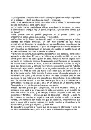 —¡Gorgonzola! —repitió Renzo casi como para grabarse mejor la palabra
en la cabeza—. ¿Está muy lejos de aquí? —prosiguió.
 —No lo sé exactamente: habrá unas diez o doce millas. Si estuviese aquí
alguno de mis hijos, os lo sabría decir.
 —¿Y creéis que se puede llegar allí por esos buenos senderos, sin tomar
el camino real? ¡Porque hay un polvo, un polvo...! ¡Hace tanto tiempo que
no llueve!
 —Me parece que sí: podéis preguntar en el primer pueblo que
encontraréis según vais a la derecha —y lo nombró.
 —Está bien —dijo Renzo; se levantó, cogió un trozo de pan que le había
sobrado del magro almuerzo, un pan muy distinto del que había
encontrado, el día antes, al pie de la cruz de san Dionisio; pagó la cuenta,
salió y tomó a mano derecha. Y, para no alargarnos más de lo necesario,
con el nombre de Gorgonzola en la boca, de pueblo en pueblo, llegó allí
aproximadamente una hora antes del anochecer.
 Ya durante el camino, había planeado hacer allí otra paradita, para comer
algo más sustancioso. El cuerpo le hubiera agradecido también un rato de
cama; pero antes de darle gusto en esto, Renzo lo habría dejado caer
exhausto en medio del camino. Su propósito era informarse en la posada
de cuánto había hasta el Adda, sonsacar hábilmente noticias de algún
atajo que llevase allá, y ponerse nuevamente en camino, apenas hubiese
descansado algo. Nacido y criado en el segundo manantial, por así decirlo,
de aquel río, más de una vez había oído decir que, en cierto punto, y
durante cierto trecho, éste formaba frontera entre el estado milanés y el
veneciano: del punto y del trecho no tenía una idea concreta; pero en ese
momento, lo que más urgía era cruzarlo, por donde fuese. Si no lo lograba
ese día, estaba resuelto a caminar hasta que la hora y el aliento se lo
permitiesen: y a esperar luego el alba, en un campo, en un desierto; donde
Dios quisiera; con tal de que no fuese en una venta.
 Dados algunos pasos por Gorgonzola, vio una muestra, entró; y al
posadero que salió a su encuentro, le pidió un bocado, y un cuartillo de
vino: las millas de más, y el tiempo, habían disipado aquel odio tan
extremado y fanático. —Os ruego que os deis prisa —añadió—, pues he
de ponerme en camino en seguida. —Y esto lo dijo, no sólo porque era
verdad, sino también por miedo de que el posadero, imaginándose que
querría pasar allí la noche, saliese con lo del nombre y el apellido, y de
dónde venía, y para qué negocio... ¡Quita allá!
 El posadero respondió a Renzo que en seguida lo atendería; y éste se
sentó al fondo de la mesa, junto a la puerta: el sitio de los vergonzantes.
 