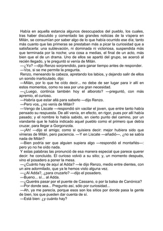 Había en aquella estancia algunos desocupados del pueblo, los cuales,
tras haber discutido y comentado las grandes noticias de la víspera en
Milán, se consumían por saber algo de lo que había ocurrido ese día; tanto
más cuanto que las primeras se prestaban más a picar la curiosidad que a
satisfacerla: una sublevación, ni dominada ni victoriosa, suspendida más
que terminada por la noche; una cosa a medias, el final de un acto, más
bien que el de un drama. Uno de ellos se apartó del grupo, se acercó al
recién llegado, y le preguntó si venía de Milán.
 —¿Yo? —dijo Renzo sorprendido, para ganar tiempo antes de responder.
 —Vos, si se me permite la pregunta.
 Renzo, meneando la cabeza, apretando los labios, y dejando salir de ellos
un sonido inarticulado, dijo:
 —Milán, por lo que he oído decir... no debe de ser lugar para ir allí en
estos momentos, como no sea por una gran necesidad.
 —¿Luego, continúa también hoy el alboroto? —preguntó, con más
apremio, el curioso.
 —Habría que estar allá para saberlo —dijo Renzo.
 —Pero vos, ¿no venís de Milán?
 —Vengo de Liscate —respondió sin vacilar el joven, que entre tanto había
pensado su respuesta. De allí venía, en efecto, en rigor, pues por allí había
pasado; y el nombre lo había sabido, en cierto punto del camino, por un
viandante que le había indicado aquel pueblo como el primero que debía
cruzar, para llegar a Gorgonzola.
 —¡Ah! —dijo el amigo; como si quisiera decir: mejor hubiera sido que
vinieras de Milán, pero paciencia. —Y en Liscate —añadió—, ¿no se sabía
nada de Milán?
 —Bien podría ser que alguien supiera algo —respondió el montañés—:
pero yo no he oído nada.
 Y estas palabras las pronunció de esa manera especial que parece querer
decir: he concluido. El curioso volvió a su sitio; y, un momento después,
vino el posadero a poner la mesa.
 —¿Cuánto hay de aquí al Adda? —le dijo Renzo, medio entre dientes, con
un aire adormilado, que ya le hemos visto alguna vez.
 —¿Al Adda?, ¿para cruzarlo? —dijo el posadero.
 —Bueno... sí... al Adda.
 —¿Queréis pasar por el puente de Cassano, o por la balsa de Canónica?
 —Por donde sea... Pregunto así, sólo por curiosidad...
 —Ah, ya me parecía, porque esos son los sitios por donde pasa la gente
de bien, los que pueden dar cuenta de sí.
 —Está bien: ¿y cuánto hay?
 