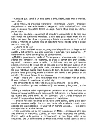 —Calculad que, tanto a un sitio como a otro, habrá, poco más o menos,
seis millas.
 —¡Seis millas!, no creía que fuera tanto —dijo Renzo—. Claro —prosiguió
después con un aire de indiferencia, exagerado hasta la afectación—, claro
que, si alguien necesitara tomar un atajo, habrá otros sitios por donde
poder pasar...
 —Los hay, sin duda —respondió el posadero, clavándole en la cara dos
ojos llenos de curiosidad maliciosa. Bastó esto para hacer morir en los
labios del joven las otras preguntas que había preparado. Acercó a sí el
plato; y mirando el cuartillo que el posadero había dejado junto a aquél
sobre la mesa, dijo:
 —¿El vino es de ley?
 —Como el oro —dijo el ventero—, preguntad si queréis a toda la gente del
pueblo y del contorno, que algo entiende: y además, ya lo probaréis. —Y
diciendo esto, volvió con el grupo de parroquianos.
 «¡Malditos posaderos!», exclamó Renzo para sí, «cuantos más conozco,
peores me parecen». No obstante, se puso a comer con gran apetito,
aguzando, mientras tanto, el oído, con disimulo, para ver qué terreno
pisaba, enterarse de lo que allí se pensaba acerca del gran suceso en el
que había tomado no pequeña parte, y observar especialmente si, entre
los que hablaban, había algún hombre de bien, de quien un pobre joven
pudiera fiarse para preguntarle el camino, sin miedo a ser puesto en un
aprieto, y forzado a hablar de sus asuntos.
 —Pues —decía uno—, esta vez parece que los milaneses van en serio.
Bueno; mañana, lo más tarde, se sabrá algo.
 —Me arrepiento de no haber ido a Milán esta mañana —decía otro.
 —Si vas mañana, yo voy también —dijo un tercero; y luego otro, y otro
más.
 —Lo que quisiera saber —prosiguió el primero—, es si esos señores de
Milán pensarán también en la pobre gente del campo, o si harán hacer la
ley buena sólo para ellos. Ya los conocéis, ¿no? Gente soberbia de
ciudad, todo para ellos: los demás, como si no existiesen.
 —También nosotros tenemos boca, tanto para comer, como para decir
nuestras razones —dijo otro, con voz tanto más modesta, cuanto más
atrevida era la proposición—: y una vez en marcha la cosa... —Pero creyó
más oportuno no acabar la frase.
 —Trigo escondido no lo hay solamente en Milán —empezaba otro con
aire sombrío y malicioso; cuando, en esto, oyen acercarse un caballo.
Corren todos a la puerta; y, reconociendo al que llega, salen a su
encuentro. Era un comerciante de Milán que, yendo varias veces al año a
 