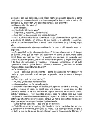 Bérgamo, por sus negocios, solía hacer noche en aquella posada; y como
casi siempre encontraba allí la misma compañía, los conocía a todos. Se
agolpan a su alrededor; uno coge las riendas, otro el estribo.
 —¡Bienvenido, bienvenido!
 —Bien hallados.
 —¿Habéis tenido buen viaje?
 —Magnífico; y vosotros ¿cómo estáis?
 —Bien, bien. ¿Qué nuevas nos traéis de Milán?
 —¡Ah!, aquí están los de las novedades —dijo el comerciante, apeándose,
y dejando el caballo en manos de un mozo—. Y además —continuó,
entrando con la compañía—, a estas horas las sabréis ya quizá mejor que
yo.
 —No sabemos nada, de veras —dijo más de uno, poniéndose la mano en
el pecho.
 —¿Es posible? —dijo el comerciante—. Entonces ahora vais a oír lo que
es bueno... o lo que es malo. Eh, posadero, mi cama de costumbre ¿está
libre? Bien: un vaso de vino y la comida de siempre, en seguida; que
quiero acostarme pronto, para salir mañana temprano, y llegar a Bérgamo
a la hora del almuerzo. Y vosotros —prosiguió sentándose en el lado
opuesto al que ocupaba Renzo callado y atento—, ¿vosotros no sabéis
nada de todas las diabluras de ayer?
 —De las de ayer, sí.
 —¿Veis —continuó el comerciante— cómo sí sabéis las novedades? Ya
decía yo, que, estando aquí siempre de guardia, para sonsacar a los que
pasan...
 —Pero hoy, ¿qué ha ocurrido hoy?
 —Ah, hoy, ¿no sabéis nada de hoy?
 —Ni una palabra. No ha pasado nadie.
 —Entonces dejadme mojar los labios; y luego os contaré lo de hoy. Ya
veréis. —Llenó el vaso, lo cogió con una mano, y luego con los dos
primeros dedos de la otra se alzó el bigote, después se atusó la barba,
bebió, y prosiguió—: Hoy, queridos amigos, poco ha faltado para que fuese
una jornada tan caliente como la de ayer, o peor. Y casi me parece mentira
estar aquí charlando con vosotros; porque ya había descartado la idea del
viaje, para quedarme guardando mi pobre tienda.
 —¿Qué diablos pasaba? —dijo uno de los oyentes.
 —El diablo en persona: oíd —y trinchando la carne que le habían servido,
y poniéndose a comerla, prosiguió su relato. Sus acompañantes, de pie a
un lado y otro de la mesa, lo escuchaban, con la boca abierta; Renzo, en
 
