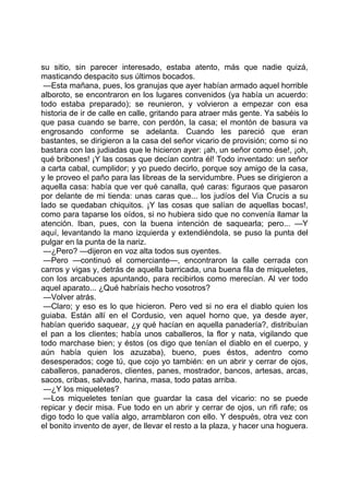 su sitio, sin parecer interesado, estaba atento, más que nadie quizá,
masticando despacito sus últimos bocados.
 —Esta mañana, pues, los granujas que ayer habían armado aquel horrible
alboroto, se encontraron en los lugares convenidos (ya había un acuerdo:
todo estaba preparado); se reunieron, y volvieron a empezar con esa
historia de ir de calle en calle, gritando para atraer más gente. Ya sabéis lo
que pasa cuando se barre, con perdón, la casa; el montón de basura va
engrosando conforme se adelanta. Cuando les pareció que eran
bastantes, se dirigieron a la casa del señor vicario de provisión; como si no
bastara con las judiadas que le hicieron ayer: ¡ah, un señor como ése!, ¡oh,
qué bribones! ¡Y las cosas que decían contra él! Todo inventado: un señor
a carta cabal, cumplidor; y yo puedo decirlo, porque soy amigo de la casa,
y le proveo el paño para las libreas de la servidumbre. Pues se dirigieron a
aquella casa: había que ver qué canalla, qué caras: figuraos que pasaron
por delante de mi tienda: unas caras que... los judíos del Via Crucis a su
lado se quedaban chiquitos. ¡Y las cosas que salían de aquellas bocas!,
como para taparse los oídos, si no hubiera sido que no convenía llamar la
atención. Iban, pues, con la buena intención de saquearla; pero... —Y
aquí, levantando la mano izquierda y extendiéndola, se puso la punta del
pulgar en la punta de la nariz.
 —¿Pero? —dijeron en voz alta todos sus oyentes.
 —Pero —continuó el comerciante—, encontraron la calle cerrada con
carros y vigas y, detrás de aquella barricada, una buena fila de miqueletes,
con los arcabuces apuntando, para recibirlos como merecían. Al ver todo
aquel aparato... ¿Qué habríais hecho vosotros?
 —Volver atrás.
 —Claro; y eso es lo que hicieron. Pero ved si no era el diablo quien los
guiaba. Están allí en el Cordusio, ven aquel horno que, ya desde ayer,
habían querido saquear, ¿y qué hacían en aquella panadería?, distribuían
el pan a los clientes; había unos caballeros, la flor y nata, vigilando que
todo marchase bien; y éstos (os digo que tenían el diablo en el cuerpo, y
aún había quien los azuzaba), bueno, pues éstos, adentro como
desesperados; coge tú, que cojo yo también: en un abrir y cerrar de ojos,
caballeros, panaderos, clientes, panes, mostrador, bancos, artesas, arcas,
sacos, cribas, salvado, harina, masa, todo patas arriba.
 —¿Y los miqueletes?
 —Los miqueletes tenían que guardar la casa del vicario: no se puede
repicar y decir misa. Fue todo en un abrir y cerrar de ojos, un rifi rafe; os
digo todo lo que valía algo, arramblaron con ello. Y después, otra vez con
el bonito invento de ayer, de llevar el resto a la plaza, y hacer una hoguera.
 