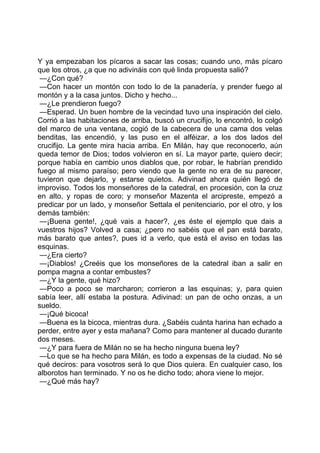 Y ya empezaban los pícaros a sacar las cosas; cuando uno, más pícaro
que los otros, ¿a que no adivináis con qué linda propuesta salió?
 —¿Con qué?
 —Con hacer un montón con todo lo de la panadería, y prender fuego al
montón y a la casa juntos. Dicho y hecho...
 —¿Le prendieron fuego?
 —Esperad. Un buen hombre de la vecindad tuvo una inspiración del cielo.
Corrió a las habitaciones de arriba, buscó un crucifijo, lo encontró, lo colgó
del marco de una ventana, cogió de la cabecera de una cama dos velas
benditas, las encendió, y las puso en el alféizar, a los dos lados del
crucifijo. La gente mira hacia arriba. En Milán, hay que reconocerlo, aún
queda temor de Dios; todos volvieron en sí. La mayor parte, quiero decir;
porque había en cambio unos diablos que, por robar, le habrían prendido
fuego al mismo paraíso; pero viendo que la gente no era de su parecer,
tuvieron que dejarlo, y estarse quietos. Adivinad ahora quién llegó de
improviso. Todos los monseñores de la catedral, en procesión, con la cruz
en alto, y ropas de coro; y monseñor Mazenta el arcipreste, empezó a
predicar por un lado, y monseñor Settala el penitenciario, por el otro, y los
demás también:
 —¡Buena gente!, ¿qué vais a hacer?, ¿es éste el ejemplo que dais a
vuestros hijos? Volved a casa; ¿pero no sabéis que el pan está barato,
más barato que antes?, pues id a verlo, que está el aviso en todas las
esquinas.
 —¿Era cierto?
 —¡Diablos! ¿Creéis que los monseñores de la catedral iban a salir en
pompa magna a contar embustes?
 —¿Y la gente, qué hizo?
 —Poco a poco se marcharon; corrieron a las esquinas; y, para quien
sabía leer, allí estaba la postura. Adivinad: un pan de ocho onzas, a un
sueldo.
 —¡Qué bicoca!
 —Buena es la bicoca, mientras dura. ¿Sabéis cuánta harina han echado a
perder, entre ayer y esta mañana? Como para mantener al ducado durante
dos meses.
 —¿Y para fuera de Milán no se ha hecho ninguna buena ley?
 —Lo que se ha hecho para Milán, es todo a expensas de la ciudad. No sé
qué deciros: para vosotros será lo que Dios quiera. En cualquier caso, los
alborotos han terminado. Y no os he dicho todo; ahora viene lo mejor.
 —¿Qué más hay?
 