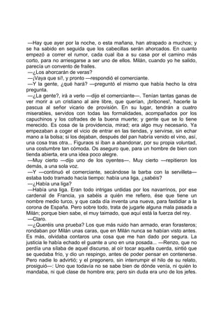 —Hay que ayer por la noche, o esta mañana, han atrapado a muchos; y
se ha sabido en seguida que los cabecillas serán ahorcados. En cuanto
empezó a correr el rumor, cada cual iba a su casa por el camino más
corto, para no arriesgarse a ser uno de ellos. Milán, cuando yo he salido,
parecía un convento de frailes.
 —¿Los ahorcarán de veras?
 —¡Vaya que sí!, y pronto —respondió el comerciante.
 —Y la gente, ¿qué hará? —preguntó el mismo que había hecho la otra
pregunta.
 —¿La gente?, irá a verlo —dijo el comerciante—. Tenían tantas ganas de
ver morir a un cristiano al aire libre, que querían, ¡bribones!, hacerle la
pascua al señor vicario de provisión. En su lugar, tendrán a cuatro
miserables, servidos con todas las formalidades, acompañados por los
capuchinos y los cofrades de la buena muerte; y gente que se lo tiene
merecido. Es cosa de la providencia, mirad; era algo muy necesario. Ya
empezaban a coger el vicio de entrar en las tiendas, y servirse, sin echar
mano a la bolsa; si los dejaban, después del pan habría venido el vino, así,
una cosa tras otra... Figuraos si iban a abandonar, por su propia voluntad,
una costumbre tan cómoda. Os aseguro que, para un hombre de bien con
tienda abierta, era una idea poco alegre.
 —Muy cierto —dijo uno de los oyentes—. Muy cierto —repitieron los
demás, a una sola voz.
 —Y —continuó el comerciante, secándose la barba con la servilleta—
estaba todo tramado hacía tiempo: había una liga, ¿sabéis?
 —¿Había una liga?
 —Había una liga. Eran todo intrigas urdidas por los navarrinos, por ese
cardenal de Francia, ya sabéis a quién me refiero, ése que tiene un
nombre medio turco, y que cada día inventa una nueva, para fastidiar a la
corona de España. Pero sobre todo, trata de jugarle alguna mala pasada a
Milán; porque bien sabe, el muy taimado, que aquí está la fuerza del rey.
 —Claro.
 —¿Queréis una prueba? Los que más ruido han armado, eran forasteros;
rondaban por Milán unas caras, que en Milán nunca se habían visto antes.
Es más, olvidaba contaros una cosa que me han dado por segura. La
justicia le había echado el guante a uno en una posada... —Renzo, que no
perdía una sílaba de aquel discurso, al oír tocar aquella cuerda, sintió que
se quedaba frío, y dio un respingo, antes de poder pensar en contenerse.
Pero nadie lo advirtió; y el pregonero, sin interrumpir el hilo de su relato,
prosiguió—: Uno que todavía no se sabe bien de dónde venía, ni quién lo
mandaba, ni qué clase de hombre era; pero sin duda era uno de los jefes.
 