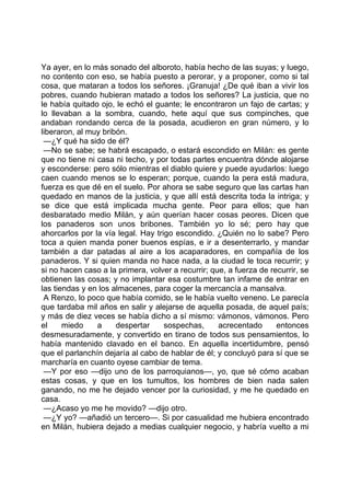 Ya ayer, en lo más sonado del alboroto, había hecho de las suyas; y luego,
no contento con eso, se había puesto a perorar, y a proponer, como si tal
cosa, que mataran a todos los señores. ¡Granuja! ¿De qué iban a vivir los
pobres, cuando hubieran matado a todos los señores? La justicia, que no
le había quitado ojo, le echó el guante; le encontraron un fajo de cartas; y
lo llevaban a la sombra, cuando, hete aquí que sus compinches, que
andaban rondando cerca de la posada, acudieron en gran número, y lo
liberaron, al muy bribón.
 —¿Y qué ha sido de él?
 —No se sabe; se habrá escapado, o estará escondido en Milán: es gente
que no tiene ni casa ni techo, y por todas partes encuentra dónde alojarse
y esconderse: pero sólo mientras el diablo quiere y puede ayudarlos: luego
caen cuando menos se lo esperan; porque, cuando la pera está madura,
fuerza es que dé en el suelo. Por ahora se sabe seguro que las cartas han
quedado en manos de la justicia, y que allí está descrita toda la intriga; y
se dice que está implicada mucha gente. Peor para ellos; que han
desbaratado medio Milán, y aún querían hacer cosas peores. Dicen que
los panaderos son unos bribones. También yo lo sé; pero hay que
ahorcarlos por la vía legal. Hay trigo escondido. ¿Quién no lo sabe? Pero
toca a quien manda poner buenos espías, e ir a desenterrarlo, y mandar
también a dar patadas al aire a los acaparadores, en compañía de los
panaderos. Y si quien manda no hace nada, a la ciudad le toca recurrir; y
si no hacen caso a la primera, volver a recurrir; que, a fuerza de recurrir, se
obtienen las cosas; y no implantar esa costumbre tan infame de entrar en
las tiendas y en los almacenes, para coger la mercancía a mansalva.
 A Renzo, lo poco que había comido, se le había vuelto veneno. Le parecía
que tardaba mil años en salir y alejarse de aquella posada, de aquel país;
y más de diez veces se había dicho a sí mismo: vámonos, vámonos. Pero
el     miedo    a     despertar     sospechas,      acrecentado      entonces
desmesuradamente, y convertido en tirano de todos sus pensamientos, lo
había mantenido clavado en el banco. En aquella incertidumbre, pensó
que el parlanchín dejaría al cabo de hablar de él; y concluyó para sí que se
marcharía en cuanto oyese cambiar de tema.
 —Y por eso —dijo uno de los parroquianos—, yo, que sé cómo acaban
estas cosas, y que en los tumultos, los hombres de bien nada salen
ganando, no me he dejado vencer por la curiosidad, y me he quedado en
casa.
 —¿Acaso yo me he movido? —dijo otro.
 —¿Y yo? —añadió un tercero—. Si por casualidad me hubiera encontrado
en Milán, hubiera dejado a medias cualquier negocio, y habría vuelto a mi
 