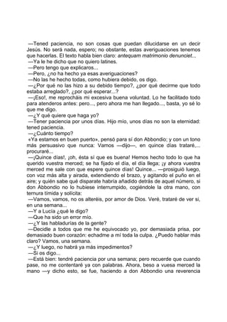 —Tened paciencia, no son cosas que puedan dilucidarse en un decir
Jesús. No será nada, espero; no obstante, estas averiguaciones tenemos
que hacerlas. El texto habla bien claro: antequam matrimonio denunciet...
 —Ya le he dicho que no quiero latines.
 —Pero tengo que explicaros...
 —Pero, ¿no ha hecho ya esas averiguaciones?
 —No las he hecho todas, como hubiera debido, os digo.
 —¿Por qué no las hizo a su debido tiempo?, ¿por qué decirme que todo
estaba arreglado?, ¿por qué esperar...?
 —¡Eso!, me reprocháis mi excesiva buena voluntad. Lo he facilitado todo
para atenderos antes: pero..., pero ahora me han llegado..., basta, yo sé lo
que me digo.
 —¿Y qué quiere que haga yo?
 —Tener paciencia por unos días. Hijo mío, unos días no son la eternidad:
tened paciencia.
 —¿Cuánto tiempo?
 «Ya estamos en buen puerto», pensó para sí don Abbondio; y con un tono
más persuasivo que nunca: Vamos —dijo—, en quince días trataré,...
procuraré...
 —¡Quince días!, ¡oh, ésta sí que es buena! Hemos hecho todo lo que ha
querido vuestra merced; se ha fijado el día, el día llega; ¡y ahora vuestra
merced me sale con que espere quince días! Quince... —prosiguió luego,
con voz más alta y airada, extendiendo el brazo, y agitando el puño en el
aire; y quién sabe qué disparate habría añadido detrás de aquel número, si
don Abbondio no lo hubiese interrumpido, cogiéndole la otra mano, con
ternura tímida y solícita:
 —Vamos, vamos, no os alteréis, por amor de Dios. Veré, trataré de ver si,
en una semana...
 —Y a Lucía ¿qué le digo?
 —Que ha sido un error mío.
 —¿Y las habladurías de la gente?
 —Decidle a todos que me he equivocado yo, por demasiada prisa, por
demasiado buen corazón: echadme a mí toda la culpa. ¿Puedo hablar más
claro? Vamos, una semana.
 —¿Y luego, no habrá ya más impedimentos?
 —Si os digo...
 —Está bien: tendré paciencia por una semana; pero recuerde que cuando
pase, no me contentaré ya con palabras. Ahora, beso a vuesa merced la
mano —y dicho esto, se fue, haciendo a don Abbondio una reverencia
 