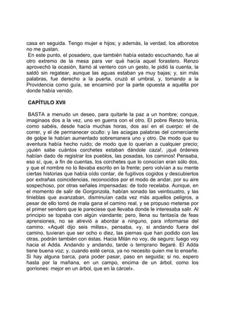 casa en seguida. Tengo mujer e hijos; y además, la verdad, los alborotos
no me gustan.
 En este punto, el posadero, que también había estado escuchando, fue al
otro extremo de la mesa para ver qué hacía aquel forastero. Renzo
aprovechó la ocasión, llamó al ventero con un gesto, le pidió la cuenta, la
saldó sin regatear, aunque las aguas estaban ya muy bajas; y, sin más
palabras, fue derecho a la puerta, cruzó el umbral, y, tomando a la
Providencia como guía, se encaminó por la parte opuesta a aquélla por
donde había venido.

CAPÍTULO XVII

 BASTA a menudo un deseo, para quitarle la paz a un hombre; conque,
imaginaos dos a la vez, uno en guerra con el otro. El pobre Renzo tenía,
como sabéis, desde hacía muchas horas, dos así en el cuerpo: el de
correr, y el de permanecer oculto: y las aciagas palabras del comerciante
de golpe le habían aumentado sobremanera uno y otro. De modo que su
aventura había hecho ruido; de modo que lo querían a cualquier precio;
¡quién sabe cuántos corchetes estaban dándole caza!, ¡qué órdenes
habían dado de registrar los pueblos, las posadas, los caminos! Pensaba,
eso sí, que, a fin de cuentas, los corchetes que lo conocían eran sólo dos,
y que el nombre no lo llevaba escrito en la frente; pero volvían a su mente
ciertas historias que había oído contar, de fugitivos cogidos y descubiertos
por extrañas coincidencias, reconocidos por el modo de andar, por su aire
sospechoso, por otras señales impensadas: de todo recelaba. Aunque, en
el momento de salir de Gorgonzola, habían sonado las veinticuatro, y las
tinieblas que avanzaban, disminuían cada vez más aquellos peligros, a
pesar de ello tomó de mala gana el camino real, y se propuso meterse por
el primer sendero que le pareciese que llevaba donde le interesaba salir. Al
principio se topaba con algún viandante; pero, llena su fantasía de feas
aprensiones, no se atrevió a abordar a ninguno, para informarse del
camino. «Aquél dijo seis millas», pensaba, «y, si andando fuera del
camino, tuvieran que ser ocho o diez, las piernas que han podido con las
otras, podrán también con éstas. Hacia Milán no voy, de seguro; luego voy
hacia el Adda. Andando y andando, tarde o temprano llegaré. El Adda
tiene buena voz; y, cuando esté cerca, ya no necesito quien me lo enseñe.
Si hay alguna barca, para poder pasar, paso en seguida; si no, espero
hasta por la mañana, en un campo, encima de un árbol, como los
gorriones: mejor en un árbol, que en la cárcel».
 