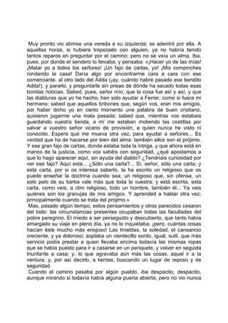 Muy pronto vio abrirse una vereda a su izquierda; se adentró por ella. A
aquellas horas, si hubiera tropezado con alguien, ya no habría tenido
tantos reparos en preguntar por el camino; pero no se veía un alma. Iba,
pues, por donde el sendero lo llevaba; y pensaba: «¡Hacer yo de las mías!
¡Matar yo a todos los señores! ¡Un fajo de cartas, yo! ¡Mis compinches
rondando la casa! Daría algo por encontrarme cara a cara con ese
comerciante, al otro lado del Adda (¡ay, cuándo habré pasado ese bendito
Adda!), y pararlo, y preguntarle sin prisas de dónde ha sacado todas esas
bonitas noticias. Sabed, pues, señor mío, que la cosa fue así y así, y que
las diabluras que yo he hecho, han sido ayudar a Ferrer, como si fuera mi
hermano; sabed que aquellos bribones que, según vos, eran mis amigos,
por haber dicho yo en cierto momento una palabra de buen cristiano,
quisieron jugarme una mala pasada; sabed que, mientras vos estabais
guardando vuestra tienda, a mí me estaban moliendo las costillas por
salvar a vuestro señor vicario de provisión, a quien nunca he visto ni
conocido. Espera que me mueva otra vez, para ayudar a señores... Es
verdad que ha de hacerse por bien del alma: también ellos son el prójimo.
Y ese gran fajo de cartas, donde estaba toda la intriga, y que ahora está en
manos de la justicia, como vos sabéis con seguridad, ¿qué apostamos a
que lo hago aparecer aquí, sin ayuda del diablo? ¿Tendríais curiosidad por
ver ese fajo? Aquí está... ¿Sólo una carta?... Sí, señor, sólo una carta; y
esta carta, por si os interesa saberlo, la ha escrito un religioso que os
puede enseñar la doctrina cuando sea; un religioso que, sin ofensa, un
solo pelo de su barba vale más que toda la vuestra; y está escrita, esta
carta, como veis, a otro religioso, todo un hombre, también él... Ya veis
quiénes son los granujas de mis amigos. Y aprended a hablar otra vez;
principalmente cuando se trata del prójimo.»
 Mas, pasado algún tiempo, estos pensamientos y otros parecidos cesaron
del todo: las circunstancias presentes ocupaban todas las facultades del
pobre peregrino. El miedo a ser perseguido y descubierto, que tanto había
amargado su viaje en pleno día, ya no lo inquietaba; ¡pero, cuántas cosas
hacían éste mucho más enojoso! Las tinieblas, la soledad, el cansancio
creciente, y ya doloroso; soplaba un vientecillo sordo, igual, sutil, que más
servicio podía prestar a quien llevaba encima todavía las mismas ropas
que se había puesto para ir a casarse en un periquete, y volver en seguida
triunfante a casa; y, lo que agravaba aún más las cosas, aquel ir a la
ventura, y, por así decirlo, a tientas, buscando un lugar de reposo y de
seguridad.
 Cuando el camino pasaba por algún pueblo, iba despacito, despacito,
aunque mirando si todavía había alguna puerta abierta; pero no vio nunca
 