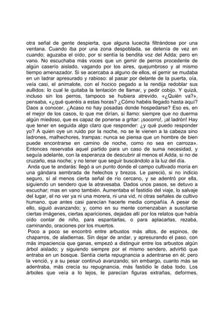 otra señal de gente despierta, que alguna lucecita filtrándose por una
ventana. Cuando iba por una zona despoblada, se detenía de vez en
cuando; aguzaba el oído, por si sentía la bendita voz del Adda; pero en
vano. No escuchaba más voces que un gemir de perros procedente de
algún caserío aislado, vagando por los aires, quejumbroso y al mismo
tiempo amenazador. Si se acercaba a alguno de ellos, el gemir se mudaba
en un ladrar apresurado y rabioso: al pasar por delante de la puerta, oía,
veía casi, el animalote, con el hocico pegado a la rendija redoblar sus
aullidos: lo cual le quitaba la tentación de llamar, y pedir cobijo. Y quizá,
incluso sin los perros, tampoco se hubiera atrevido. «¿Quién va?»,
pensaba, «¿qué queréis a estas horas? ¿Cómo habéis llegado hasta aquí?
Daos a conocer. ¿Acaso no hay posadas donde hospedarse? Eso es, en
el mejor de los casos, lo que me dirían, si llamo: siempre que no duerma
algún miedoso, que es capaz de ponerse a gritar: ¡socorro!, ¡al ladrón! Hay
que tener en seguida algo claro que responder: ¿y qué puedo responder
yo? A quien oye un ruido por la noche, no se le vienen a la cabeza sino
ladrones, malhechores, trampas: nunca se piensa que un hombre de bien
puede encontrarse en camino de noche, como no sea en carroza».
Entonces reservaba aquel partido para un caso de suma necesidad, y
seguía adelante, con la esperanza de descubrir al menos el Adda, si no de
cruzarlo, esa noche; y no tener que seguir buscándolo a la luz del día.
 Anda que te andarás: llegó a un punto donde el campo cultivado moría en
una gándara sembrada de helechos y brezos. Le pareció, si no indicio
seguro, sí al menos cierta señal de río cercano, y se adentró por ella,
siguiendo un sendero que la atravesaba. Dados unos pasos, se detuvo a
escuchar; mas en vano también. Aumentaba el fastidio del viaje, lo salvaje
del lugar, el no ver ya ni una morera, ni una vid, ni otras señales de cultivo
humano, que antes casi parecían hacerle media compañía. A pesar de
ello, siguió avanzando; y, como en su mente comenzaban a suscitarse
ciertas imágenes, ciertas apariciones, dejadas allí por los relatos que había
oído contar de niño, para espantarlas, o para aplacarlas, rezaba,
caminando, oraciones por los muertos.
 Poco a poco se encontró entre arbustos más altos, de espinos, de
chaparros, de aladiernas. Sin dejar de andar, y apresurando el paso, con
más impaciencia que ganas, empezó a distinguir entre los arbustos algún
árbol aislado; y siguiendo siempre por el mismo sendero, advirtió que
entraba en un bosque. Sentía cierta repugnancia a adentrarse en él; pero
la venció, y a su pesar continuó avanzando; sin embargo, cuanto más se
adentraba, más crecía su repugnancia, más fastidio le daba todo. Los
árboles que veía a lo lejos, le parecían figuras extrañas, deformes,
 