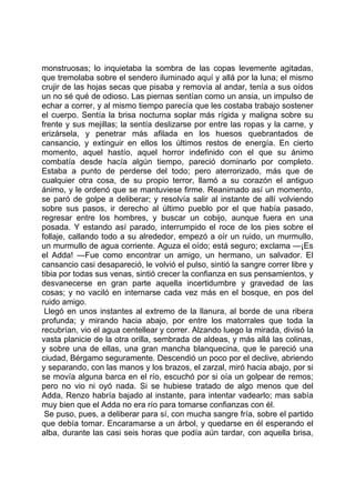 monstruosas; lo inquietaba la sombra de las copas levemente agitadas,
que tremolaba sobre el sendero iluminado aquí y allá por la luna; el mismo
crujir de las hojas secas que pisaba y removía al andar, tenía a sus oídos
un no sé qué de odioso. Las piernas sentían como un ansia, un impulso de
echar a correr, y al mismo tiempo parecía que les costaba trabajo sostener
el cuerpo. Sentía la brisa nocturna soplar más rígida y maligna sobre su
frente y sus mejillas; la sentía deslizarse por entre las ropas y la carne, y
erizársela, y penetrar más afilada en los huesos quebrantados de
cansancio, y extinguir en ellos los últimos restos de energía. En cierto
momento, aquel hastío, aquel horror indefinido con el que su ánimo
combatía desde hacía algún tiempo, pareció dominarlo por completo.
Estaba a punto de perderse del todo; pero aterrorizado, más que de
cualquier otra cosa, de su propio terror, llamó a su corazón el antiguo
ánimo, y le ordenó que se mantuviese firme. Reanimado así un momento,
se paró de golpe a deliberar; y resolvía salir al instante de allí volviendo
sobre sus pasos, ir derecho al último pueblo por el que había pasado,
regresar entre los hombres, y buscar un cobijo, aunque fuera en una
posada. Y estando así parado, interrumpido el roce de los pies sobre el
follaje, callando todo a su alrededor, empezó a oír un ruido, un murmullo,
un murmullo de agua corriente. Aguza el oído; está seguro; exclama —¡Es
el Adda! —Fue como encontrar un amigo, un hermano, un salvador. El
cansancio casi desapareció, le volvió el pulso, sintió la sangre correr libre y
tibia por todas sus venas, sintió crecer la confianza en sus pensamientos, y
desvanecerse en gran parte aquella incertidumbre y gravedad de las
cosas; y no vaciló en internarse cada vez más en el bosque, en pos del
ruido amigo.
 Llegó en unos instantes al extremo de la llanura, al borde de una ribera
profunda; y mirando hacia abajo, por entre los matorrales que toda la
recubrían, vio el agua centellear y correr. Alzando luego la mirada, divisó la
vasta planicie de la otra orilla, sembrada de aldeas, y más allá las colinas,
y sobre una de ellas, una gran mancha blanquecina, que le pareció una
ciudad, Bérgamo seguramente. Descendió un poco por el declive, abriendo
y separando, con las manos y los brazos, el zarzal, miró hacia abajo, por si
se movía alguna barca en el río, escuchó por si oía un golpear de remos;
pero no vio ni oyó nada. Si se hubiese tratado de algo menos que del
Adda, Renzo habría bajado al instante, para intentar vadearlo; mas sabía
muy bien que el Adda no era río para tomarse confianzas con él.
 Se puso, pues, a deliberar para sí, con mucha sangre fría, sobre el partido
que debía tomar. Encaramarse a un árbol, y quedarse en él esperando el
alba, durante las casi seis horas que podía aún tardar, con aquella brisa,
 
