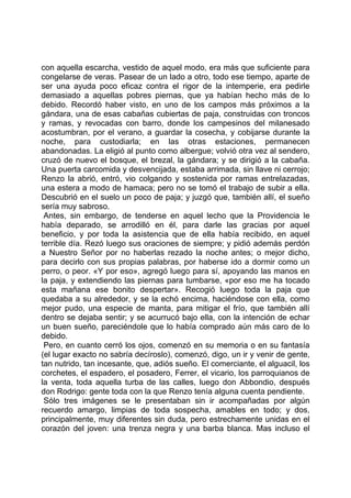 con aquella escarcha, vestido de aquel modo, era más que suficiente para
congelarse de veras. Pasear de un lado a otro, todo ese tiempo, aparte de
ser una ayuda poco eficaz contra el rigor de la intemperie, era pedirle
demasiado a aquellas pobres piernas, que ya habían hecho más de lo
debido. Recordó haber visto, en uno de los campos más próximos a la
gándara, una de esas cabañas cubiertas de paja, construidas con troncos
y ramas, y revocadas con barro, donde los campesinos del milanesado
acostumbran, por el verano, a guardar la cosecha, y cobijarse durante la
noche, para custodiarla; en las otras estaciones, permanecen
abandonadas. La eligió al punto como albergue; volvió otra vez al sendero,
cruzó de nuevo el bosque, el brezal, la gándara; y se dirigió a la cabaña.
Una puerta carcomida y desvencijada, estaba arrimada, sin llave ni cerrojo;
Renzo la abrió, entró, vio colgando y sostenida por ramas entrelazadas,
una estera a modo de hamaca; pero no se tomó el trabajo de subir a ella.
Descubrió en el suelo un poco de paja; y juzgó que, también allí, el sueño
sería muy sabroso.
 Antes, sin embargo, de tenderse en aquel lecho que la Providencia le
había deparado, se arrodilló en él, para darle las gracias por aquel
beneficio, y por toda la asistencia que de ella había recibido, en aquel
terrible día. Rezó luego sus oraciones de siempre; y pidió además perdón
a Nuestro Señor por no haberlas rezado la noche antes; o mejor dicho,
para decirlo con sus propias palabras, por haberse ido a dormir como un
perro, o peor. «Y por eso», agregó luego para sí, apoyando las manos en
la paja, y extendiendo las piernas para tumbarse, «por eso me ha tocado
esta mañana ese bonito despertar». Recogió luego toda la paja que
quedaba a su alrededor, y se la echó encima, haciéndose con ella, como
mejor pudo, una especie de manta, para mitigar el frío, que también allí
dentro se dejaba sentir; y se acurrucó bajo ella, con la intención de echar
un buen sueño, pareciéndole que lo había comprado aún más caro de lo
debido.
 Pero, en cuanto cerró los ojos, comenzó en su memoria o en su fantasía
(el lugar exacto no sabría decíroslo), comenzó, digo, un ir y venir de gente,
tan nutrido, tan incesante, que, adiós sueño. El comerciante, el alguacil, los
corchetes, el espadero, el posadero, Ferrer, el vicario, los parroquianos de
la venta, toda aquella turba de las calles, luego don Abbondio, después
don Rodrigo: gente toda con la que Renzo tenía alguna cuenta pendiente.
 Sólo tres imágenes se le presentaban sin ir acompañadas por algún
recuerdo amargo, limpias de toda sospecha, amables en todo; y dos,
principalmente, muy diferentes sin duda, pero estrechamente unidas en el
corazón del joven: una trenza negra y una barba blanca. Mas incluso el
 