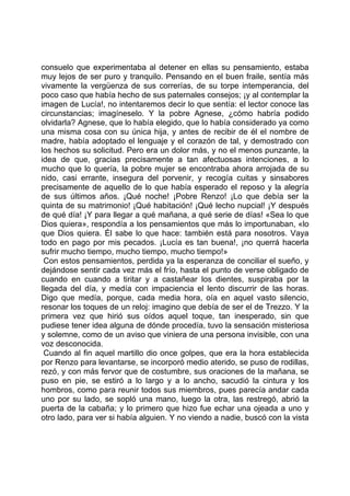 consuelo que experimentaba al detener en ellas su pensamiento, estaba
muy lejos de ser puro y tranquilo. Pensando en el buen fraile, sentía más
vivamente la vergüenza de sus correrías, de su torpe intemperancia, del
poco caso que había hecho de sus paternales consejos; ¡y al contemplar la
imagen de Lucía!, no intentaremos decir lo que sentía: el lector conoce las
circunstancias; imagíneselo. Y la pobre Agnese, ¿cómo habría podido
olvidarla? Agnese, que lo había elegido, que lo había considerado ya como
una misma cosa con su única hija, y antes de recibir de él el nombre de
madre, había adoptado el lenguaje y el corazón de tal, y demostrado con
los hechos su solicitud. Pero era un dolor más, y no el menos punzante, la
idea de que, gracias precisamente a tan afectuosas intenciones, a lo
mucho que lo quería, la pobre mujer se encontraba ahora arrojada de su
nido, casi errante, insegura del porvenir, y recogía cuitas y sinsabores
precisamente de aquello de lo que había esperado el reposo y la alegría
de sus últimos años. ¡Qué noche! ¡Pobre Renzo! ¡Lo que debía ser la
quinta de su matrimonio! ¡Qué habitación! ¡Qué lecho nupcial! ¡Y después
de qué día! ¡Y para llegar a qué mañana, a qué serie de días! «Sea lo que
Dios quiera», respondía a los pensamientos que más lo importunaban, «lo
que Dios quiera. Él sabe lo que hace: también está para nosotros. Vaya
todo en pago por mis pecados. ¡Lucía es tan buena!, ¡no querrá hacerla
sufrir mucho tiempo, mucho tiempo, mucho tiempo!»
 Con estos pensamientos, perdida ya la esperanza de conciliar el sueño, y
dejándose sentir cada vez más el frío, hasta el punto de verse obligado de
cuando en cuando a tiritar y a castañear los dientes, suspiraba por la
llegada del día, y medía con impaciencia el lento discurrir de las horas.
Digo que medía, porque, cada media hora, oía en aquel vasto silencio,
resonar los toques de un reloj: imagino que debía de ser el de Trezzo. Y la
primera vez que hirió sus oídos aquel toque, tan inesperado, sin que
pudiese tener idea alguna de dónde procedía, tuvo la sensación misteriosa
y solemne, como de un aviso que viniera de una persona invisible, con una
voz desconocida.
 Cuando al fin aquel martillo dio once golpes, que era la hora establecida
por Renzo para levantarse, se incorporó medio aterido, se puso de rodillas,
rezó, y con más fervor que de costumbre, sus oraciones de la mañana, se
puso en pie, se estiró a lo largo y a lo ancho, sacudió la cintura y los
hombros, como para reunir todos sus miembros, pues parecía andar cada
uno por su lado, se sopló una mano, luego la otra, las restregó, abrió la
puerta de la cabaña; y lo primero que hizo fue echar una ojeada a uno y
otro lado, para ver si había alguien. Y no viendo a nadie, buscó con la vista
 