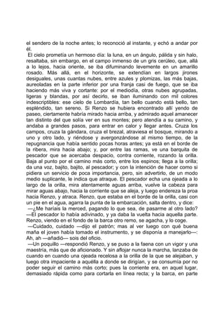 el sendero de la noche antes; lo reconoció al instante, y echó a andar por
él.
 El cielo prometía un hermoso día: la luna, en un ángulo, pálida y sin halo,
resaltaba, sin embargo, en el campo inmenso de un gris cerúleo, que, allá
a lo lejos, hacia oriente, se iba difuminando levemente en un amarillo
rosado. Más allá, en el horizonte, se extendían en largos jirones
desiguales, unas cuantas nubes, entre azules y plomizas, las más bajas,
aureoladas en la parte inferior por una franja casi de fuego, que se iba
haciendo más viva y cortante: por el mediodía, otras nubes agrupadas,
ligeras y blandas, por así decirlo, se iban iluminando con mil colores
indescriptibles: ese cielo de Lombardía, tan bello cuando está bello, tan
espléndido, tan sereno. Si Renzo se hubiera encontrado allí yendo de
paseo, ciertamente habría mirado hacia arriba, y admirado aquel amanecer
tan distinto del que solía ver en sus montes; pero atendía a su camino, y
andaba a grandes pasos, para entrar en calor y llegar antes. Cruza los
campos, cruza la gándara, cruza el brezal, atraviesa el bosque, mirando a
uno y otro lado, y riéndose y avergonzándose al mismo tiempo, de la
repugnancia que había sentido pocas horas antes; ya está en el borde de
la ribera, mira hacia abajo; y, por entre las ramas, ve una barquita de
pescador que se acercaba despacio, contra corriente, rozando la orilla.
Baja al punto por el camino más corto, entre los espinos; llega a la orilla;
da una voz, bajito, bajito, al pescador; y con la intención de hacer como si
pidiera un servicio de poca importancia, pero, sin advertirlo, de un modo
medio suplicante, le indica que atraque. El pescador echa una ojeada a lo
largo de la orilla, mira atentamente aguas arriba, vuelve la cabeza para
mirar aguas abajo, hacia la corriente que se aleja, y luego endereza la proa
hacia Renzo, y atraca. Renzo, que estaba en el borde de la orilla, casi con
un pie en el agua, agarra la punta de la embarcación, salta dentro, y dice:
 —¿Me haríais la merced, pagando lo que sea, de pasarme al otro lado?
—El pescador lo había adivinado, y ya daba la vuelta hacia aquella parte.
Renzo, viendo en el fondo de la barca otro remo, se agacha, y lo coge.
 —Cuidado, cuidado —dijo el patrón; mas al ver luego con qué buena
maña el joven había tomado el instrumento, y se disponía a manejarlo—:
Ah, ah —añadió— sois del oficio.
 —Un poquillo —respondió Renzo, y se puso a la faena con un vigor y una
maestría, más que de aficionado. Y sin aflojar nunca la marcha, lanzaba de
cuando en cuando una ojeada recelosa a la orilla de la que se alejaban, y
luego otra impaciente a aquélla a donde se dirigían, y se consumía por no
poder seguir el camino más corto; pues la corriente era, en aquel lugar,
demasiado rápida como para cortarla en línea recta; y la barca, en parte
 