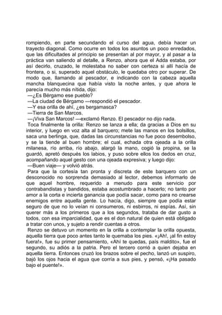 rompiendo, en parte secundando el curso del agua, debía hacer un
trayecto diagonal. Como ocurre en todos los asuntos un poco enredados,
que las dificultades al principio se presentan al por mayor, y al pasar a la
práctica van saliendo al detalle, a Renzo, ahora que el Adda estaba, por
así decirlo, cruzado, le molestaba no saber con certeza si allí hacía de
frontera, o si, superado aquel obstáculo, le quedaba otro por superar. De
modo que, llamando al pescador, e indicando con la cabeza aquella
mancha blanquecina que había visto la noche antes, y que ahora le
parecía mucho más nítida, dijo:
 —¿Es Bérgamo ese pueblo?
 —La ciudad de Bérgamo —respondió el pescador.
 —Y esa orilla de ahí, ¿es bergamasca?
 —Tierra de San Marcos.
 —¡Viva San Marcos! —exclamó Renzo. El pescador no dijo nada.
 Toca finalmente la orilla: Renzo se lanza a ella; da gracias a Dios en su
interior, y luego en voz alta al barquero; mete las manos en los bolsillos,
saca una berlinga, que, dadas las circunstancias no fue poco desembolso,
y se la tiende al buen hombre; el cual, echada otra ojeada a la orilla
milanesa, río arriba, río abajo, alargó la mano, cogió la propina, se la
guardó, apretó después los labios, y puso sobre ellos los dedos en cruz,
acompañando aquel gesto con una ojeada expresiva; y luego dijo:
 —Buen viaje— y volvió atrás.
 Para que la cortesía tan pronta y discreta de este barquero con un
desconocido no sorprenda demasiado al lector, debemos informarlo de
que aquel hombre, requerido a menudo para este servicio por
contrabandistas y bandidos, estaba acostumbrado a hacerlo; no tanto por
amor a la corta e incierta ganancia que podía sacar, como para no crearse
enemigos entre aquella gente. Lo hacía, digo, siempre que podía estar
seguro de que no lo veían ni consumeros, ni esbirros, ni espías. Así, sin
querer más a los primeros que a los segundos, trataba de dar gusto a
todos, con esa imparcialidad, que es el don natural de quien está obligado
a tratar con unos, y sujeto a rendir cuentas a otros.
 Renzo se detuvo un momento en la orilla a contemplar la orilla opuesta,
aquella tierra que poco antes tanto le quemaba los pies. «¡Ah!, ¡al fin estoy
fuera!», fue su primer pensamiento, «Ahí te quedas, país maldito», fue el
segundo, su adiós a la patria. Pero el tercero corrió a quien dejaba en
aquella tierra. Entonces cruzó los brazos sobre el pecho, lanzó un suspiro,
bajó los ojos hacia el agua que corría a sus pies, y pensó, «¡Ha pasado
bajo el puente!».
 