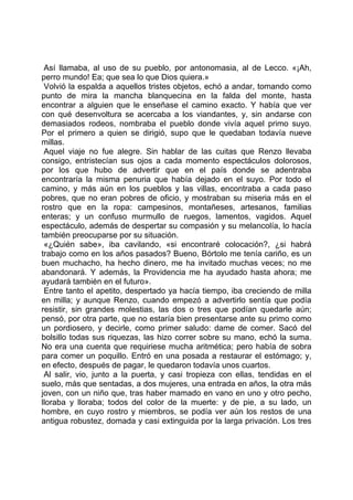 Así llamaba, al uso de su pueblo, por antonomasia, al de Lecco. «¡Ah,
perro mundo! Ea; que sea lo que Dios quiera.»
 Volvió la espalda a aquellos tristes objetos, echó a andar, tomando como
punto de mira la mancha blanquecina en la falda del monte, hasta
encontrar a alguien que le enseñase el camino exacto. Y había que ver
con qué desenvoltura se acercaba a los viandantes, y, sin andarse con
demasiados rodeos, nombraba el pueblo donde vivía aquel primo suyo.
Por el primero a quien se dirigió, supo que le quedaban todavía nueve
millas.
 Aquel viaje no fue alegre. Sin hablar de las cuitas que Renzo llevaba
consigo, entristecían sus ojos a cada momento espectáculos dolorosos,
por los que hubo de advertir que en el país donde se adentraba
encontraría la misma penuria que había dejado en el suyo. Por todo el
camino, y más aún en los pueblos y las villas, encontraba a cada paso
pobres, que no eran pobres de oficio, y mostraban su miseria más en el
rostro que en la ropa: campesinos, montañeses, artesanos, familias
enteras; y un confuso murmullo de ruegos, lamentos, vagidos. Aquel
espectáculo, además de despertar su compasión y su melancolía, lo hacía
también preocuparse por su situación.
 «¿Quién sabe», iba cavilando, «si encontraré colocación?, ¿si habrá
trabajo como en los años pasados? Bueno, Bórtolo me tenía cariño, es un
buen muchacho, ha hecho dinero, me ha invitado muchas veces; no me
abandonará. Y además, la Providencia me ha ayudado hasta ahora; me
ayudará también en el futuro».
 Entre tanto el apetito, despertado ya hacía tiempo, iba creciendo de milla
en milla; y aunque Renzo, cuando empezó a advertirlo sentía que podía
resistir, sin grandes molestias, las dos o tres que podían quedarle aún;
pensó, por otra parte, que no estaría bien presentarse ante su primo como
un pordiosero, y decirle, como primer saludo: dame de comer. Sacó del
bolsillo todas sus riquezas, las hizo correr sobre su mano, echó la suma.
No era una cuenta que requiriese mucha aritmética; pero había de sobra
para comer un poquillo. Entró en una posada a restaurar el estómago; y,
en efecto, después de pagar, le quedaron todavía unos cuartos.
 Al salir, vio, junto a la puerta, y casi tropieza con ellas, tendidas en el
suelo, más que sentadas, a dos mujeres, una entrada en años, la otra más
joven, con un niño que, tras haber mamado en vano en uno y otro pecho,
lloraba y lloraba; todos del color de la muerte: y de pie, a su lado, un
hombre, en cuyo rostro y miembros, se podía ver aún los restos de una
antigua robustez, domada y casi extinguida por la larga privación. Los tres
 