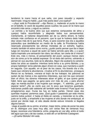 tendieron la mano hacia el que salía, con paso resuelto y aspecto
reanimado: ninguno habló; ¿qué más podía decir una súplica?
 —¡Aquí está la Providencia! —dijo Renzo; y, metiendo al punto la mano
en el bolsillo, lo vació de aquellos pocos cuartos; los puso en la mano que
encontró más cerca, y siguió su camino.
 La comida y la buena obra (ya que estamos compuestos de alma y
cuerpo) había reconfortado y alegrado todos sus pensamientos.
Ciertamente, al haberse desprendido así de su último dinero, le había
entrado más confianza en el porvenir, que la que le hubiera dado hallar
diez veces más de lo que tenía. Pues, si para socorrer ese día a aquellos
pobrecillos que desfallecían en medio de la calle, la Providencia había
reservado precisamente las últimas monedas de un extraño, fugitivo,
incierto también él sobre cómo viviría; ¿quién podía pensar que iba a dejar
luego sin recursos a aquel de quien se había servido para ello, y a quien
había inspirado una sensación tan clara, tan eficaz, tan cierta de sí misma?
Este era, más o menos, el pensamiento del joven; aunque menos claro
aún de como yo lo he sabido expresar. En el resto del camino, volviendo a
pensar en sus asuntos, todo se le allanaba. Algún día acabaría la carestía:
todos los años se cosecha: mientras tanto tenía a su primo Bórtolo, y su
propia habilidad; tenía además algún dinero en casa, que mandaría a pedir
en seguida. Con aquello, en el peor de los casos, iría tirando día a día,
hasta que volviera la abundancia. «Vuelve al fin la abundancia», proseguía
Renzo en su fantasía, «renace el trajín de los trabajos: los patronos se
quitan de las manos a los operarios milaneses, que son los que conocen
bien el oficio; los obreros milaneses alzan el gallo; el que quiera gente
hábil, tiene que pagarla; se gana para vivir más de uno, y para ahorrar
algo; se manda escribir a las mujeres que vengan... Y, además, ¿por qué
esperar tanto? ¿No es cierto que con lo poco que tenemos guardado,
habríamos podido salir adelante allí también este invierno? Pues igual nos
arreglaríamos aquí. Curas los hay en todas partes. Vienen esas dos
queridas mujeres: ponemos casa. ¡Qué gusto ir paseando por este mismo
camino todos juntos!, ir hasta el Adda en carreta, y merendar en la orilla,
justo en la orilla, y enseñarle a las mujeres el sitio donde me embarqué, el
zarzal por donde bajé, el sitio desde donde estuve mirando si llegaba
alguna barca».
 Llega al pueblo de su primo; al entrar, mejor dicho, antes de poner los pies
en él, distingue una casa muy alta, con varias filas de ventanas muy
largas; reconoce una hilandería, entra, pregunta en voz alta, entre el ruido
del agua que cae y de las ruedas, si está allí un tal Bórtolo Castagneri.
 —¡El señor Bórtolo! Ahí está.
 