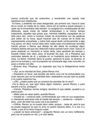 menos profunda que de costumbre, y lanzándole una ojeada más
expresiva que respetuosa.
 Ya fuera, y andando con paso desganado, por primera vez, hacia la casa
de su novia, en medio de su rabia, volvía con la mente a aquel coloquio; y
cada vez lo encontraba más extraño. La acogida fría y embarazada de don
Abbondio, aquel modo de hablar embarullado y al mismo tiempo
impaciente, aquellos ojos grises que, mientras hablaba, escapaban de un
lado para otro, como si tuvieran miedo de encontrarse con las palabras
que salían de su boca, aquel hacerse casi de nuevas de la boda tan
expresamente concertada, y sobre todo aquel aludir continuamente a algo
muy grave, sin decir nunca nada claro; todas esas circunstancias reunidas
hacían pensar a Renzo que debajo de ello debía de ocultarse algún
misterio distinto del que don Abbondio había querido hacer creer. Estuvo el
joven dudando un momento si volver atrás, para apretarle las clavijas y
hacerle hablar más claro; pero, al levantar los ojos, vio a Perpetua que
caminaba delante de él, y entraba en un huertecito poco distante de la
casa. La llamó, mientras abría la puerta, apresuró el paso, la alcanzó, la
paró en la entrada y, con el propósito de sonsacarle algo más concreto, se
puso a charlar con ella.
 —Buenos días, Perpetua: yo esperaba que hoy lo festejaríamos todos
juntos.
 —¡Ay!, es la voluntad de Dios, pobre Renzo mío.
 —Hacedme un favor: ese bendito del señor cura me ha embarullado con
unas razones que no he entendido bien: explicadme vos por qué no puede
o no quiere casarnos hoy.
 —¡Oh!, ¿creéis acaso que yo conozco los secretos de mi amo?
 «Ya lo decía yo, que aquí había algún misterio», pensó Renzo; y para
sacarlo a la luz, prosiguió:
 —Vamos, Perpetua; somos amigos; decidme lo que sabéis, ayudad a un
pobre joven.
 —Mala cosa es nacer pobre, querido Renzo.
 —Verdad es —continuó éste, confirmándose aún más en sus sospechas;
e, intentando acercarse más al meollo del asunto—, verdad es —añadió—,
pero, ¿han de tratar los curas mal a los pobres?
 —Oídme, Renzo; yo no puedo decir nada, porque... nada sé; pero lo que
os puedo asegurar es que mi amo no quiere haceros daño, ni a vos ni a
nadie; y que él no tiene ninguna culpa.
 —¿Quién la tiene entonces? —preguntó Renzo con un tono indiferente,
pero con el corazón en vilo, y el oído alerta.
 