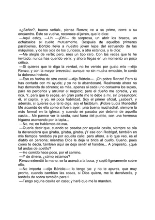 «¿Señor?, buena señal», piensa Renzo; ve a su primo, corre a su
encuentro. Éste se vuelve, reconoce al joven, que le dice:
 —Aquí estoy. —Un —¡Oh!— de sorpresa, un abrir los brazos, un
echárselos al cuello mutuamente. Después de aquellos primeros
parabienes, Bórtolo lleva a nuestro joven lejos del estruendo de las
máquinas, y de los ojos de los curiosos, a otra estancia, y le dice:
 —Me alegro de verte; pero, eres un tipo raro. Con las veces que te he
invitado; nunca has querido venir; y ahora llegas en un momento un poco
crítico.
 —Si quieres que te diga la verdad, no he venido por gusto mío —dijo
Renzo, y con la mayor brevedad, aunque no sin mucha emoción, le contó
la dolorosa historia.
 —Eso es harina de otro costal —dijo Bórtolo—. ¡Oh pobre Renzo! Pero tú
has contado con mi ayuda; y yo no te abandonaré. Realmente ahora no
hay demanda de obreros; es más, apenas si cada uno conserva los suyos,
para no perderlos y arruinar el negocio; pero el dueño me aprecia, y es
rico. Y, para que lo sepas, en gran parte me lo debe a mí, sin presunción:
él, el capital, y yo, mi poca habilidad. Soy el primer oficial, ¿sabes?, y
además, si quieres que te lo diga, soy el factótum. ¡Pobre Lucía Mondella!
Me acuerdo de ella como si fuera ayer: ¡una buena muchacha!, siempre la
más formal en la iglesia; y cuando se pasaba por delante de aquella
casita... Me parece ver la casita, casi fuera del pueblo, con una hermosa
higuera asomando por la tapia...
 —No, no; no hablemos de eso.
 —Quería decir que, cuando se pasaba por aquella casita, siempre se oía
la devanadera que giraba, giraba, giraba. ¡Y ese don Rodrigo!, también en
mis tiempos rondaba ya por aquella calle; pero ahora, a lo que veo, es el
diablo en persona; mientras Dios le deje la brida al cuello. Bueno, pues
como te decía, también aquí se deja sentir el hambre... A propósito, ¿qué
tal andas de apetito?
 —He comido hace poco, por el camino.
 —Y de dinero, ¿cómo estamos?
 Renzo extendió la mano, se la acercó a la boca, y sopló ligeramente sobre
ella.
 —No importa —dijo Bórtolo—: lo tengo yo: y no te apures, que muy
pronto, cuando cambien las cosas, si Dios quiere, me lo devolverás, y
tendrás de sobra también para ti.
 —Tengo alguna cosilla en casa; y haré que me lo manden.
 