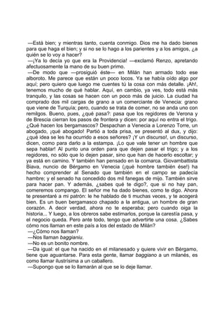 —Está bien; y mientras tanto, cuenta conmigo. Dios me ha dado bienes
para que haga el bien; y si no se lo hago a los parientes y a los amigos, ¿a
quién se lo voy a hacer?
 —¡Ya lo decía yo que era la Providencia! —exclamó Renzo, apretando
afectuosamente la mano de su buen primo.
 —De modo que —prosiguió éste— en Milán han armado todo ese
alboroto. Me parece que están un poco locos. Ya se había oído algo por
aquí; pero quiero que luego me cuentes tú la cosa con más detalle. ¡Ah!,
tenemos mucho de qué hablar. Aquí, en cambio, ya ves, todo está más
tranquilo, y las cosas se hacen con un poco más de juicio. La ciudad ha
comprado dos mil cargas de grano a un comerciante de Venecia: grano
que viene de Turquía; pero, cuando se trata de comer, no se anda uno con
remilgos. Bueno, pues, ¿qué pasa?: pasa que los regidores de Verona y
de Brescia cierran los pasos de frontera y dicen: por aquí no entra el trigo.
¿Qué hacen los bergamascos? Despachan a Venecia a Lorenzo Torre, un
abogado, ¡qué abogado! Partió a toda prisa, se presentó al dux, y dijo:
¿qué idea se les ha ocurrido a esos señores? ¡Y un discurso!, un discurso,
dicen, como para darlo a la estampa. ¡Lo que vale tener un hombre que
sepa hablar! Al punto una orden para que dejen pasar el trigo; y a los
regidores, no sólo que lo dejen pasar, sino que han de hacerlo escoltar; y
ya está en camino. Y también han pensado en la comarca. Giovambattista
Biava, nuncio de Bérgamo en Venecia (¡qué hombre también ése!) ha
hecho comprender al Senado que también en el campo se padecía
hambre; y el senado ha concedido dos mil fanegas de mijo. También sirve
para hacer pan. Y además, ¿sabes qué te digo?, que si no hay pan,
comeremos compango. El señor me ha dado bienes, como te digo. Ahora
te presentaré a mi patrón: le he hablado de ti muchas veces, y te acogerá
bien. Es un buen bergamasco chapado a la antigua, un hombre de gran
corazón. A decir verdad, ahora no te esperaba; pero cuando oiga la
historia... Y luego, a los obreros sabe estimarlos, porque la carestía pasa, y
el negocio queda. Pero ante todo, tengo que advertirte una cosa. ¿Sabes
cómo nos llaman en este país a los del estado de Milán?
 —¿Cómo nos llaman?
 —Nos llaman baggianiu.
 —No es un bonito nombre.
 —Da igual: el que ha nacido en el milanesado y quiere vivir en Bérgamo,
tiene que aguantarse. Para esta gente, llamar baggiano a un milanés, es
como llamar ilustrísima a un caballero.
 —Supongo que se lo llamarán al que se lo deje llamar.
 